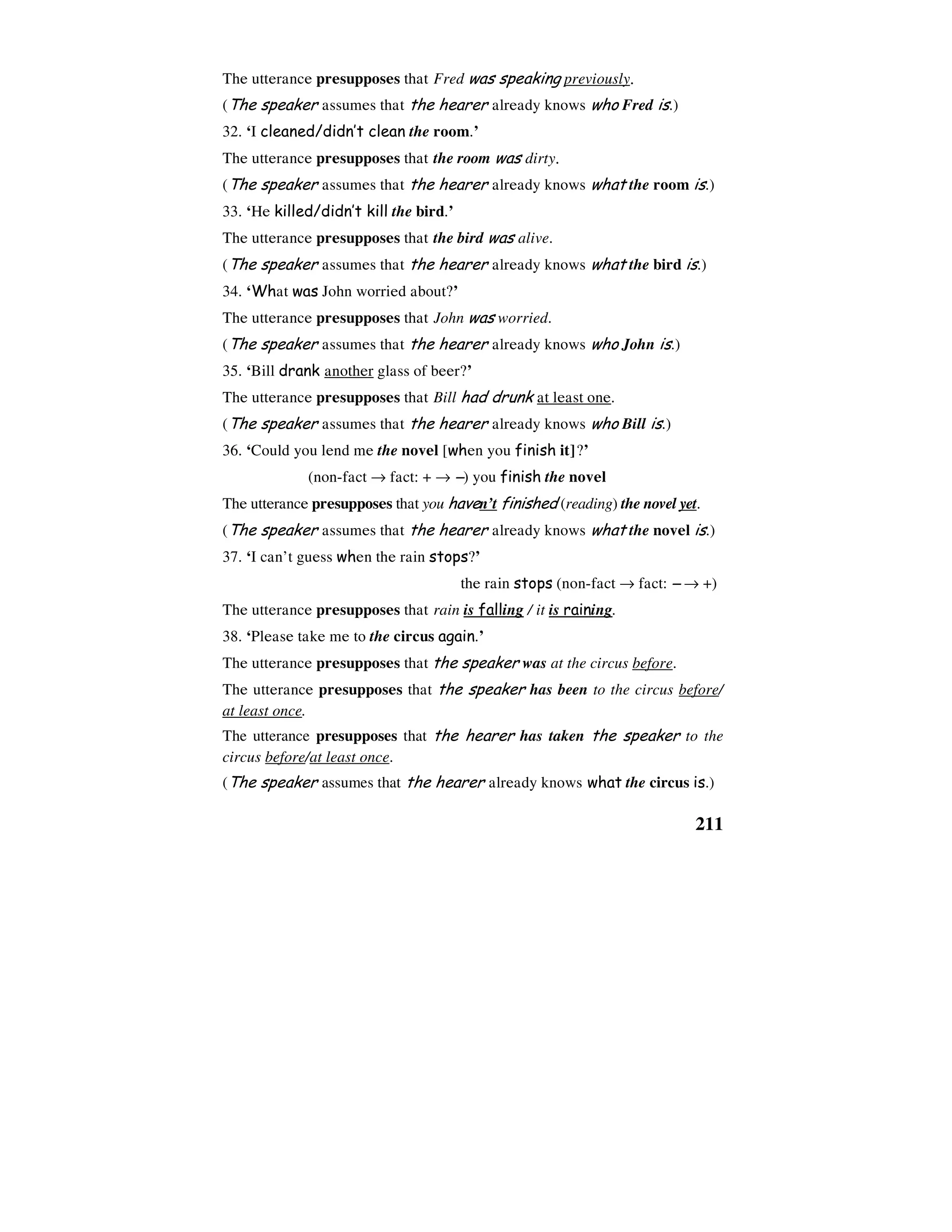 211
The utterance presupposes that Fred was speaking previously.
(The speaker assumes that the hearer already knows who Fred is.)
32. ‘I cleaned/didn’t clean the room.’
The utterance presupposes that the room was dirty.
(The speaker assumes that the hearer already knows what the room is.)
33. ‘He killed/didn’t kill the bird.’
The utterance presupposes that the bird was alive.
(The speaker assumes that the hearer already knows what the bird is.)
34. ‘What was John worried about?’
The utterance presupposes that John was worried.
(The speaker assumes that the hearer already knows who John is.)
35. ‘Bill drank another glass of beer?’
The utterance presupposes that Bill had drunk at least one.
(The speaker assumes that the hearer already knows who Bill is.)
36. ‘Could you lend me the novel [when you finish it]?’
(non-fact → fact: + → −−−−) you finish the novel
The utterance presupposes that you haven’t finished (reading) the novel yet.
(The speaker assumes that the hearer already knows what the novel is.)
37. ‘I can’t guess when the rain stops?’
the rain stops (non-fact → fact: −−−− → +)
The utterance presupposes that rain is falling / it is raining.
38. ‘Please take me to the circus again.’
The utterance presupposes that the speaker was at the circus before.
The utterance presupposes that the speaker has been to the circus before/
at least once.
The utterance presupposes that the hearer has taken the speaker to the
circus before/at least once.
(The speaker assumes that the hearer already knows what the circus is.)
 