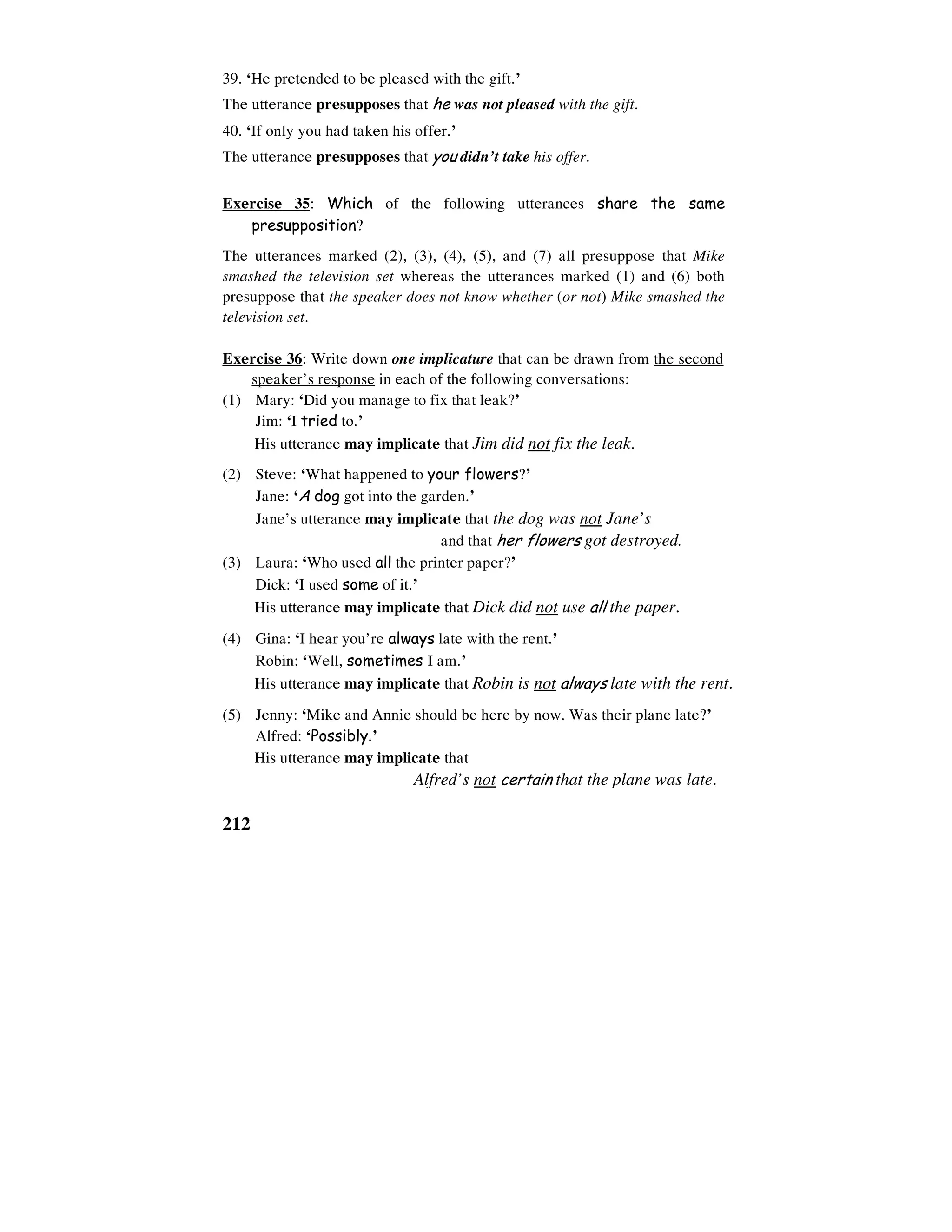 212
39. ‘He pretended to be pleased with the gift.’
The utterance presupposes that he was not pleased with the gift.
40. ‘If only you had taken his offer.’
The utterance presupposes that you didn’t take his offer.
Exercise 35: Which of the following utterances share the same
presupposition?
The utterances marked (2), (3), (4), (5), and (7) all presuppose that Mike
smashed the television set whereas the utterances marked (1) and (6) both
presuppose that the speaker does not know whether (or not) Mike smashed the
television set.
Exercise 36: Write down one implicature that can be drawn from the second
speaker’s response in each of the following conversations:
(1) Mary: ‘Did you manage to fix that leak?’
Jim: ‘I tried to.’
His utterance may implicate that Jim did not fix the leak.
(2) Steve: ‘What happened to your flowers?’
Jane: ‘A dog got into the garden.’
Jane’s utterance may implicate that the dog was not Jane’s
and that her flowers got destroyed.
(3) Laura: ‘Who used all the printer paper?’
Dick: ‘I used some of it.’
His utterance may implicate that Dick did not use all the paper.
(4) Gina: ‘I hear you’re always late with the rent.’
Robin: ‘Well, sometimes I am.’
His utterance may implicate that Robin is not always late with the rent.
(5) Jenny: ‘Mike and Annie should be here by now. Was their plane late?’
Alfred: ‘Possibly.’
His utterance may implicate that
Alfred’s not certain that the plane was late.
 