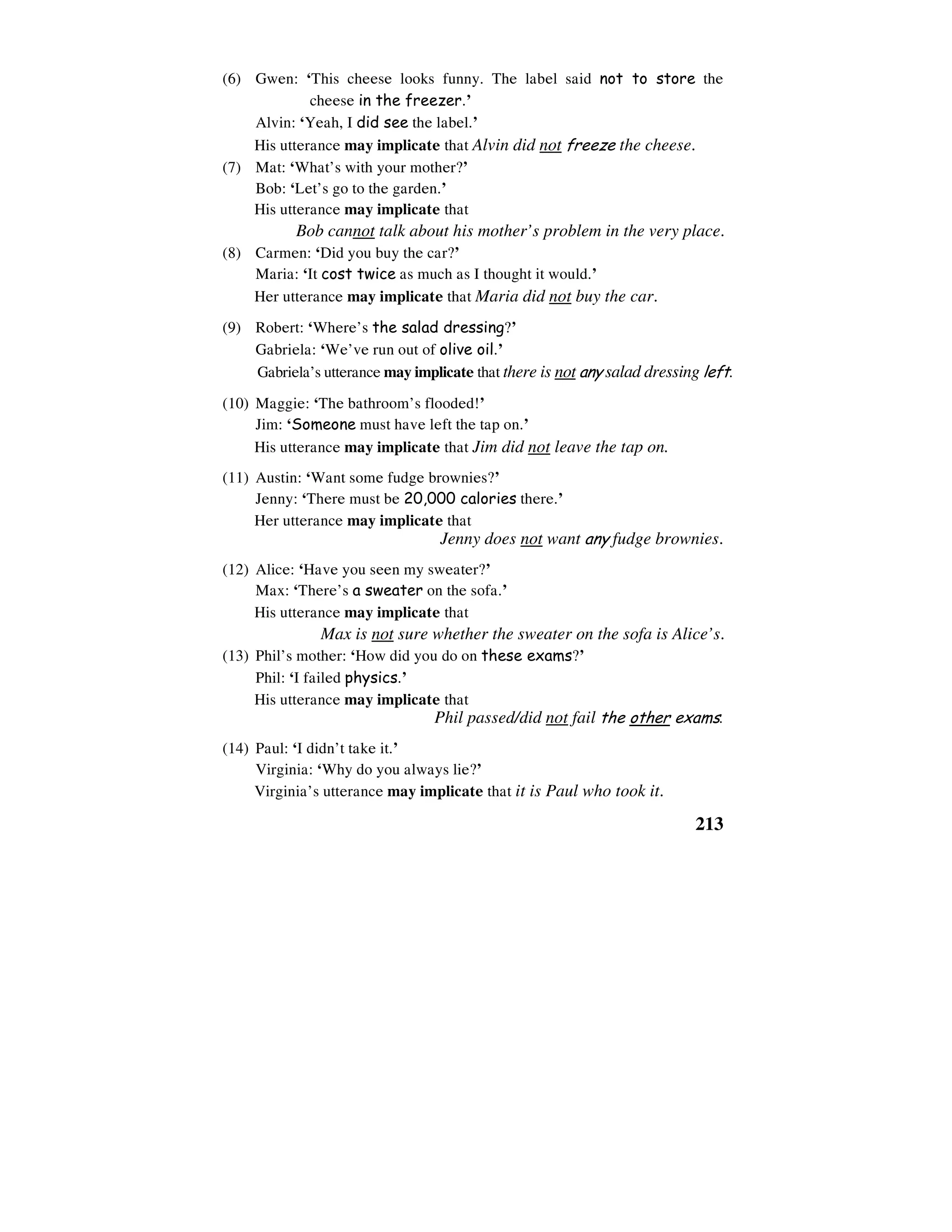 213
(6) Gwen: ‘This cheese looks funny. The label said not to store the
cheese in the freezer.’
Alvin: ‘Yeah, I did see the label.’
His utterance may implicate that Alvin did not freeze the cheese.
(7) Mat: ‘What’s with your mother?’
Bob: ‘Let’s go to the garden.’
His utterance may implicate that
Bob cannot talk about his mother’s problem in the very place.
(8) Carmen: ‘Did you buy the car?’
Maria: ‘It cost twice as much as I thought it would.’
Her utterance may implicate that Maria did not buy the car.
(9) Robert: ‘Where’s the salad dressing?’
Gabriela: ‘We’ve run out of olive oil.’
Gabriela’s utterance may implicate that there is not any salad dressing left.
(10) Maggie: ‘The bathroom’s flooded!’
Jim: ‘Someone must have left the tap on.’
His utterance may implicate that Jim did not leave the tap on.
(11) Austin: ‘Want some fudge brownies?’
Jenny: ‘There must be 20,000 calories there.’
Her utterance may implicate that
Jenny does not want any fudge brownies.
(12) Alice: ‘Have you seen my sweater?’
Max: ‘There’s a sweater on the sofa.’
His utterance may implicate that
Max is not sure whether the sweater on the sofa is Alice’s.
(13) Phil’s mother: ‘How did you do on these exams?’
Phil: ‘I failed physics.’
His utterance may implicate that
Phil passed/did not fail the other exams.
(14) Paul: ‘I didn’t take it.’
Virginia: ‘Why do you always lie?’
Virginia’s utterance may implicate that it is Paul who took it.
 