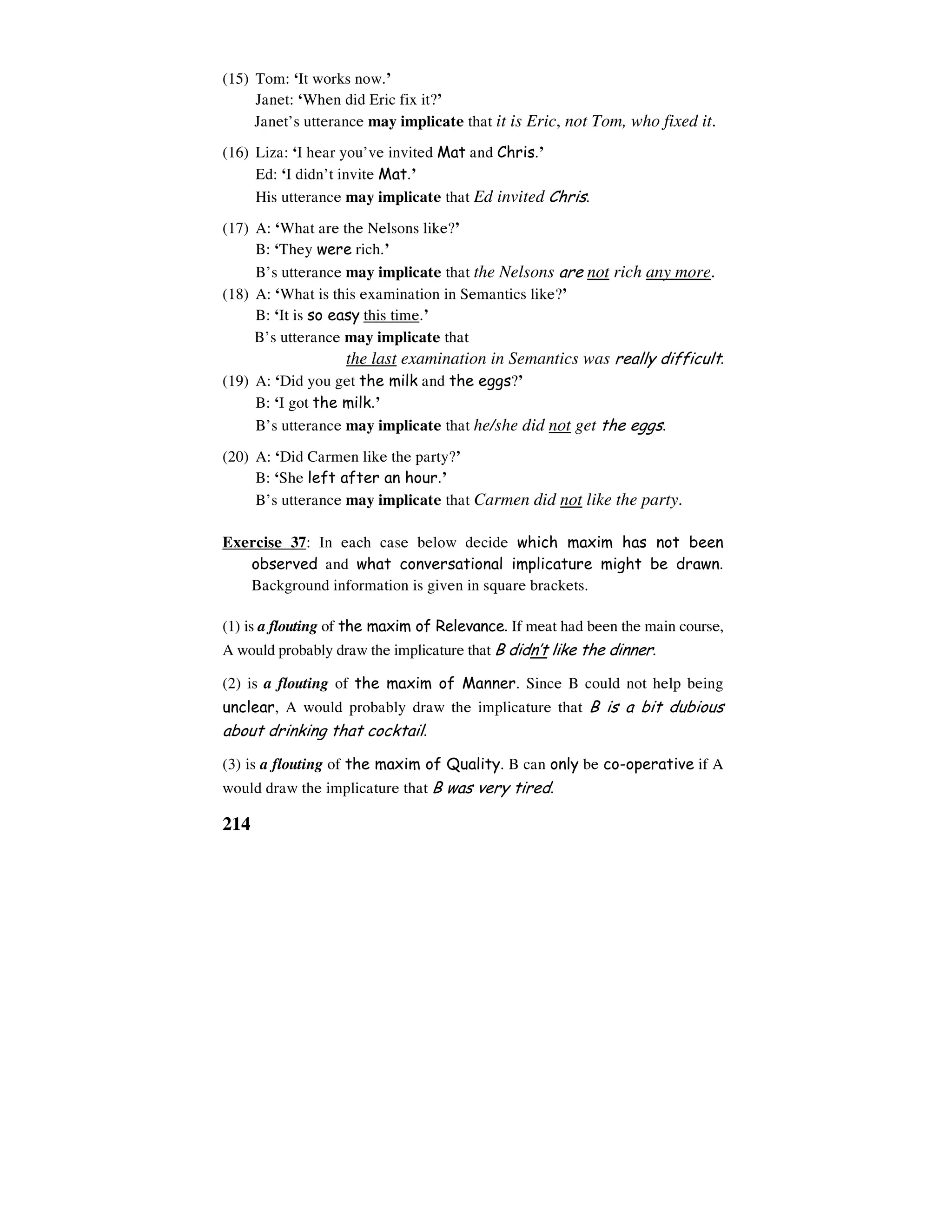 214
(15) Tom: ‘It works now.’
Janet: ‘When did Eric fix it?’
Janet’s utterance may implicate that it is Eric, not Tom, who fixed it.
(16) Liza: ‘I hear you’ve invited Mat and Chris.’
Ed: ‘I didn’t invite Mat.’
His utterance may implicate that Ed invited Chris.
(17) A: ‘What are the Nelsons like?’
B: ‘They were rich.’
B’s utterance may implicate that the Nelsons are not rich any more.
(18) A: ‘What is this examination in Semantics like?’
B: ‘It is so easy this time.’
B’s utterance may implicate that
the last examination in Semantics was really difficult.
(19) A: ‘Did you get the milk and the eggs?’
B: ‘I got the milk.’
B’s utterance may implicate that he/she did not get the eggs.
(20) A: ‘Did Carmen like the party?’
B: ‘She left after an hour.’
B’s utterance may implicate that Carmen did not like the party.
Exercise 37: In each case below decide which maxim has not been
observed and what conversational implicature might be drawn.
Background information is given in square brackets.
(1) is a flouting of the maxim of Relevance. If meat had been the main course,
A would probably draw the implicature that B didn’t like the dinner.
(2) is a flouting of the maxim of Manner. Since B could not help being
unclear, A would probably draw the implicature that B is a bit dubious
about drinking that cocktail.
(3) is a flouting of the maxim of Quality. B can only be co-operative if A
would draw the implicature that B was very tired.
 