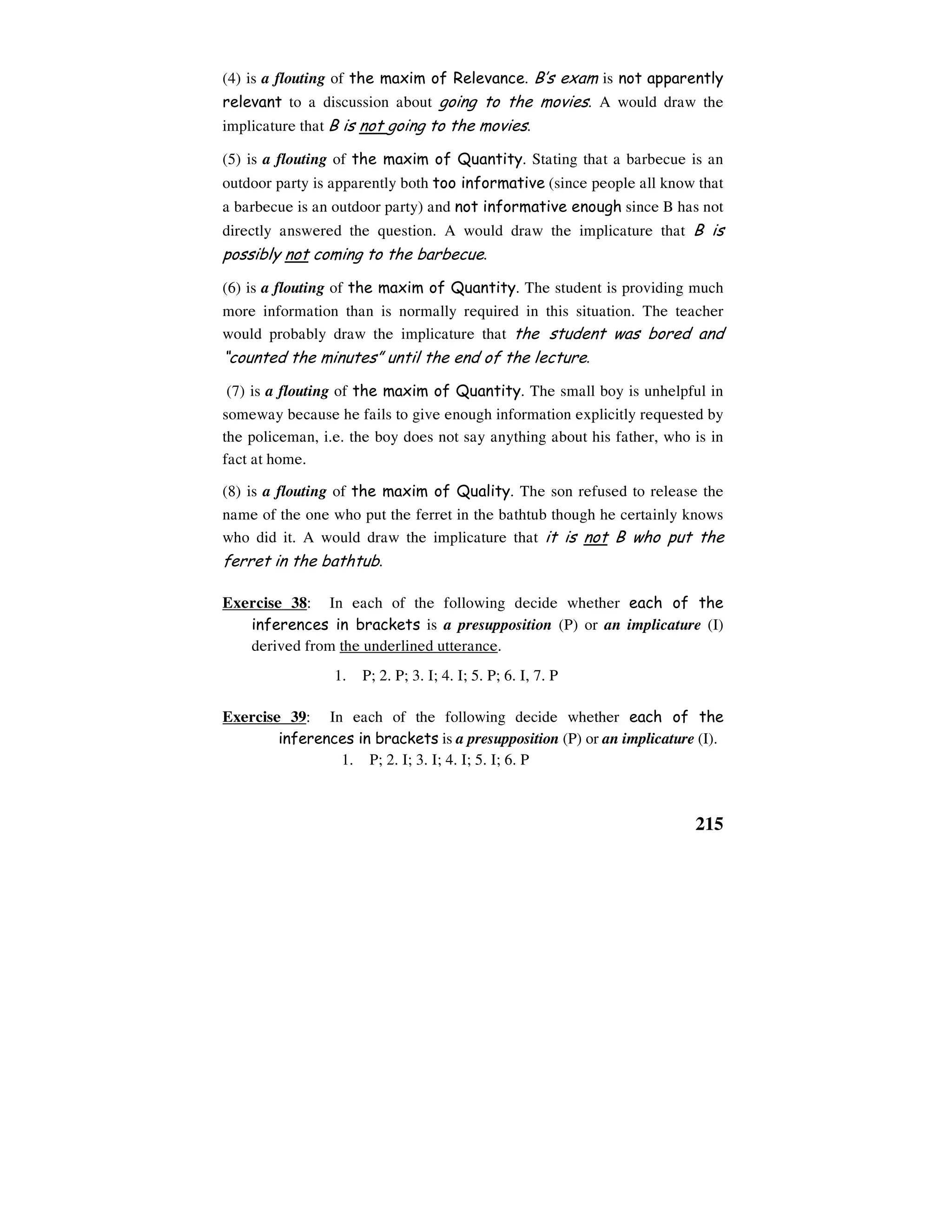 215
(4) is a flouting of the maxim of Relevance. B’s exam is not apparently
relevant to a discussion about going to the movies. A would draw the
implicature that B is not going to the movies.
(5) is a flouting of the maxim of Quantity. Stating that a barbecue is an
outdoor party is apparently both too informative (since people all know that
a barbecue is an outdoor party) and not informative enough since B has not
directly answered the question. A would draw the implicature that B is
possibly not coming to the barbecue.
(6) is a flouting of the maxim of Quantity. The student is providing much
more information than is normally required in this situation. The teacher
would probably draw the implicature that the student was bored and
“counted the minutes” until the end of the lecture.
(7) is a flouting of the maxim of Quantity. The small boy is unhelpful in
someway because he fails to give enough information explicitly requested by
the policeman, i.e. the boy does not say anything about his father, who is in
fact at home.
(8) is a flouting of the maxim of Quality. The son refused to release the
name of the one who put the ferret in the bathtub though he certainly knows
who did it. A would draw the implicature that it is not B who put the
ferret in the bathtub.
Exercise 38: In each of the following decide whether each of the
inferences in brackets is a presupposition (P) or an implicature (I)
derived from the underlined utterance.
1. P; 2. P; 3. I; 4. I; 5. P; 6. I, 7. P
Exercise 39: In each of the following decide whether each of the
inferences in brackets is a presupposition (P) or an implicature (I).
1. P; 2. I; 3. I; 4. I; 5. I; 6. P
 