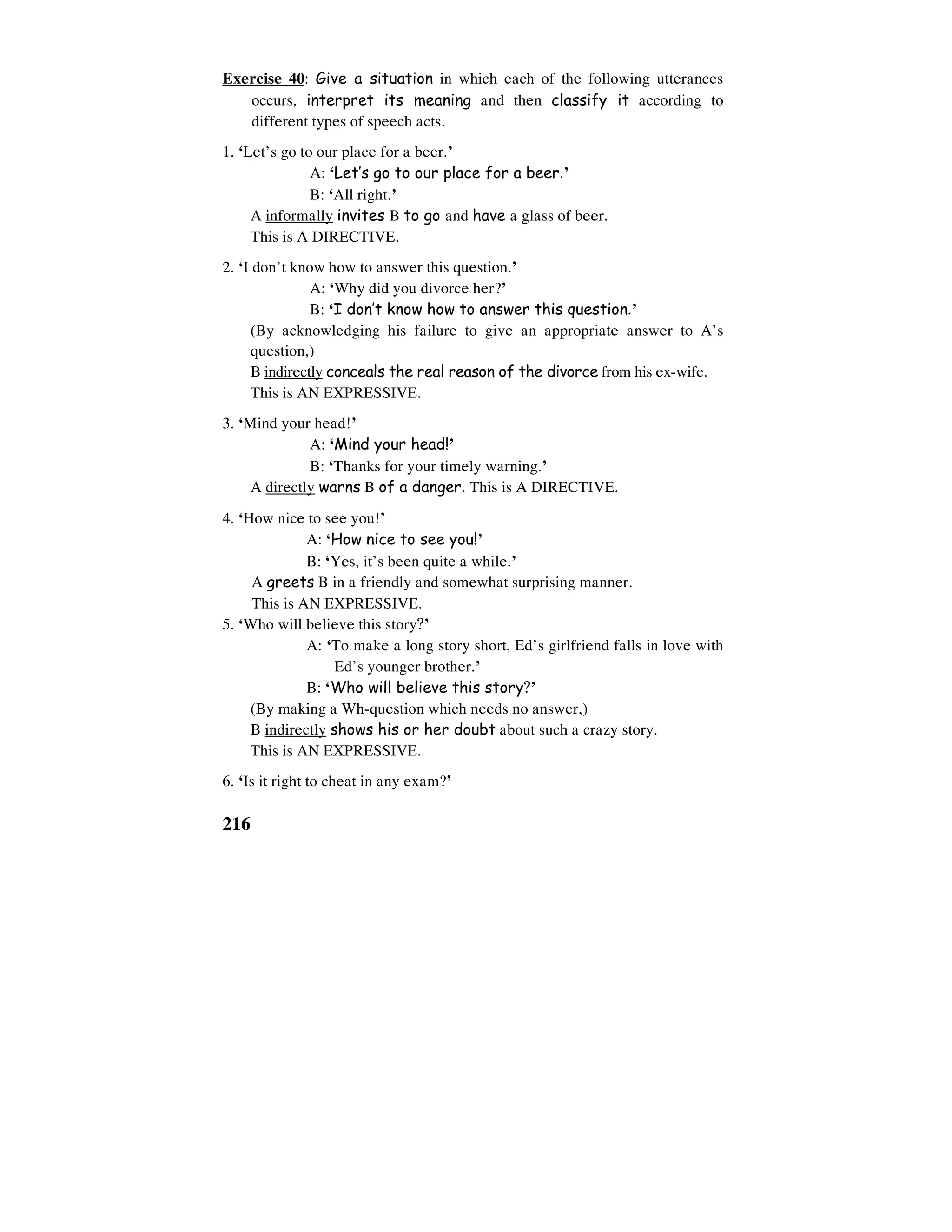 216
Exercise 40: Give a situation in which each of the following utterances
occurs, interpret its meaning and then classify it according to
different types of speech acts.
1. ‘Let’s go to our place for a beer.’
A: ‘Let’s go to our place for a beer.’
B: ‘All right.’
A informally invites B to go and have a glass of beer.
This is A DIRECTIVE.
2. ‘I don’t know how to answer this question.’
A: ‘Why did you divorce her?’
B: ‘I don’t know how to answer this question.’
(By acknowledging his failure to give an appropriate answer to A’s
question,)
B indirectly conceals the real reason of the divorce from his ex-wife.
This is AN EXPRESSIVE.
3. ‘Mind your head!’
A: ‘Mind your head!’
B: ‘Thanks for your timely warning.’
A directly warns B of a danger. This is A DIRECTIVE.
4. ‘How nice to see you!’
A: ‘How nice to see you!’
B: ‘Yes, it’s been quite a while.’
A greets B in a friendly and somewhat surprising manner.
This is AN EXPRESSIVE.
5. ‘Who will believe this story?’
A: ‘To make a long story short, Ed’s girlfriend falls in love with
Ed’s younger brother.’
B: ‘Who will believe this story?’
(By making a Wh-question which needs no answer,)
B indirectly shows his or her doubt about such a crazy story.
This is AN EXPRESSIVE.
6. ‘Is it right to cheat in any exam?’
 