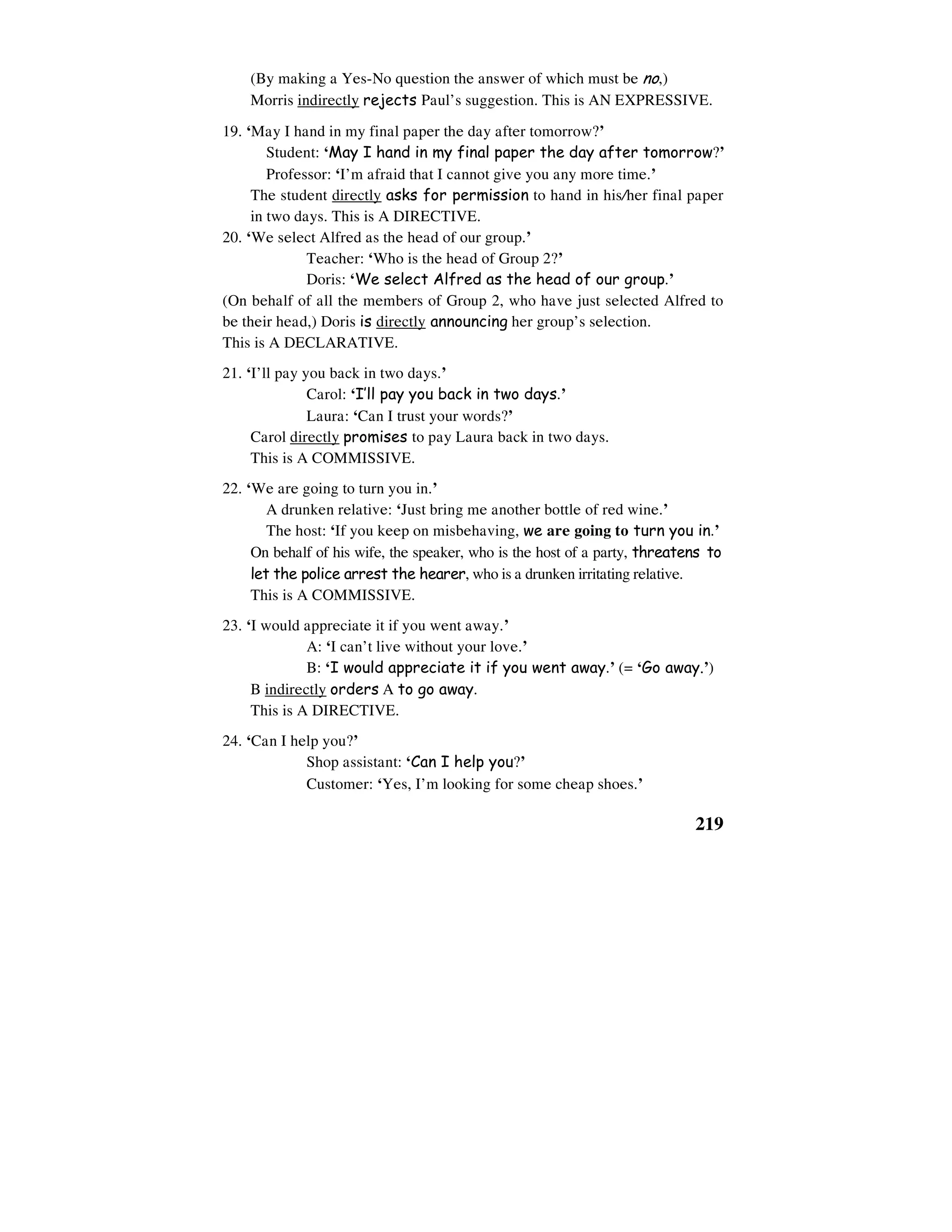 219
(By making a Yes-No question the answer of which must be no,)
Morris indirectly rejects Paul’s suggestion. This is AN EXPRESSIVE.
19. ‘May I hand in my final paper the day after tomorrow?’
Student: ‘May I hand in my final paper the day after tomorrow?’
Professor: ‘I’m afraid that I cannot give you any more time.’
The student directly asks for permission to hand in his/her final paper
in two days. This is A DIRECTIVE.
20. ‘We select Alfred as the head of our group.’
Teacher: ‘Who is the head of Group 2?’
Doris: ‘We select Alfred as the head of our group.’
(On behalf of all the members of Group 2, who have just selected Alfred to
be their head,) Doris is directly announcing her group’s selection.
This is A DECLARATIVE.
21. ‘I’ll pay you back in two days.’
Carol: ‘I’ll pay you back in two days.’
Laura: ‘Can I trust your words?’
Carol directly promises to pay Laura back in two days.
This is A COMMISSIVE.
22. ‘We are going to turn you in.’
A drunken relative: ‘Just bring me another bottle of red wine.’
The host: ‘If you keep on misbehaving, we are going to turn you in.’
On behalf of his wife, the speaker, who is the host of a party, threatens to
let the police arrest the hearer, who is a drunken irritating relative.
This is A COMMISSIVE.
23. ‘I would appreciate it if you went away.’
A: ‘I can’t live without your love.’
B: ‘I would appreciate it if you went away.’ (= ‘Go away.’)
B indirectly orders A to go away.
This is A DIRECTIVE.
24. ‘Can I help you?’
Shop assistant: ‘Can I help you?’
Customer: ‘Yes, I’m looking for some cheap shoes.’
 