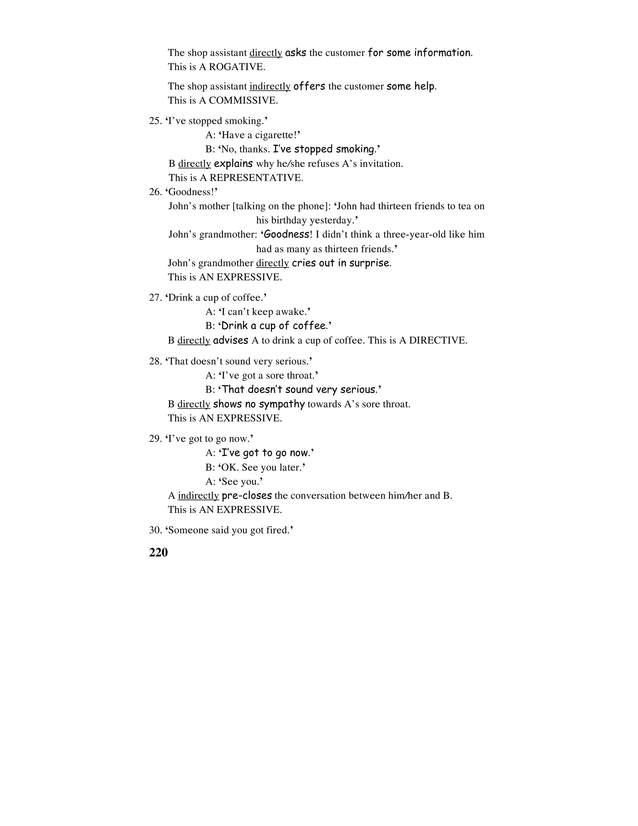 220
The shop assistant directly asks the customer for some information.
This is A ROGATIVE.
The shop assistant indirectly offers the customer some help.
This is A COMMISSIVE.
25. ‘I’ve stopped smoking.’
A: ‘Have a cigarette!’
B: ‘No, thanks. I’ve stopped smoking.’
B directly explains why he/she refuses A’s invitation.
This is A REPRESENTATIVE.
26. ‘Goodness!’
John’s mother [talking on the phone]: ‘John had thirteen friends to tea on
his birthday yesterday.’
John’s grandmother: ‘Goodness! I didn’t think a three-year-old like him
had as many as thirteen friends.’
John’s grandmother directly cries out in surprise.
This is AN EXPRESSIVE.
27. ‘Drink a cup of coffee.’
A: ‘I can’t keep awake.’
B: ‘Drink a cup of coffee.’
B directly advises A to drink a cup of coffee. This is A DIRECTIVE.
28. ‘That doesn’t sound very serious.’
A: ‘I’ve got a sore throat.’
B: ‘That doesn’t sound very serious.’
B directly shows no sympathy towards A’s sore throat.
This is AN EXPRESSIVE.
29. ‘I’ve got to go now.’
A: ‘I’ve got to go now.’
B: ‘OK. See you later.’
A: ‘See you.’
A indirectly pre-closes the conversation between him/her and B.
This is AN EXPRESSIVE.
30. ‘Someone said you got fired.’
 