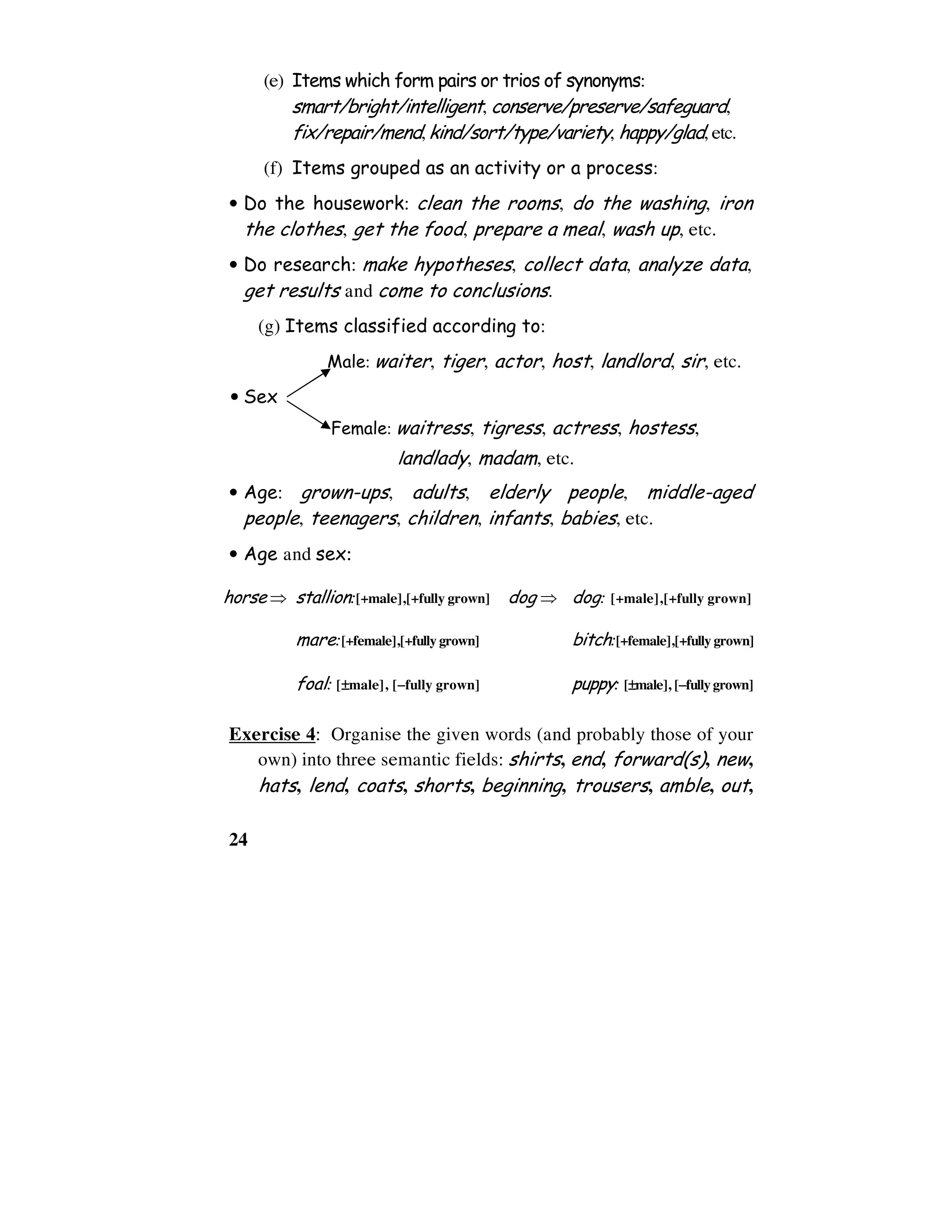 24
(e) Items which form pairs or trios of synonyms:
smart/bright/intelligent, conserve/preserve/safeguard,
fix/repair/mend,kind/sort/type/variety, happy/glad,etc.
(f) Items grouped as an activity or a process:
• Do the housework: clean the rooms, do the washing, iron
the clothes, get the food, prepare a meal, wash up, etc.
• Do research: make hypotheses, collect data, analyze data,
get results and come to conclusions.
(g) Items classified according to:
Male: waiter, tiger, actor, host, landlord, sir, etc.
• Sex
Female: waitress, tigress, actress, hostess,
landlady, madam, etc.
• Age: grown-ups, adults, elderly people, middle-aged
people, teenagers, children, infants, babies, etc.
• Age and sex:
horse ⇒ stallion:[+male],[+fully grown] dog ⇒ dog: [+male],[+fully grown]
mare:[+female],[+fully grown] bitch:[+female],[+fully grown]
foal: [±±±±male], [−−−−fully grown] puppy: [±±±±male], [−−−−fully grown]
Exercise 4: Organise the given words (and probably those of your
own) into three semantic fields: shirts, end, forward(s), new,
hats, lend, coats, shorts, beginning, trousers, amble, out,
 