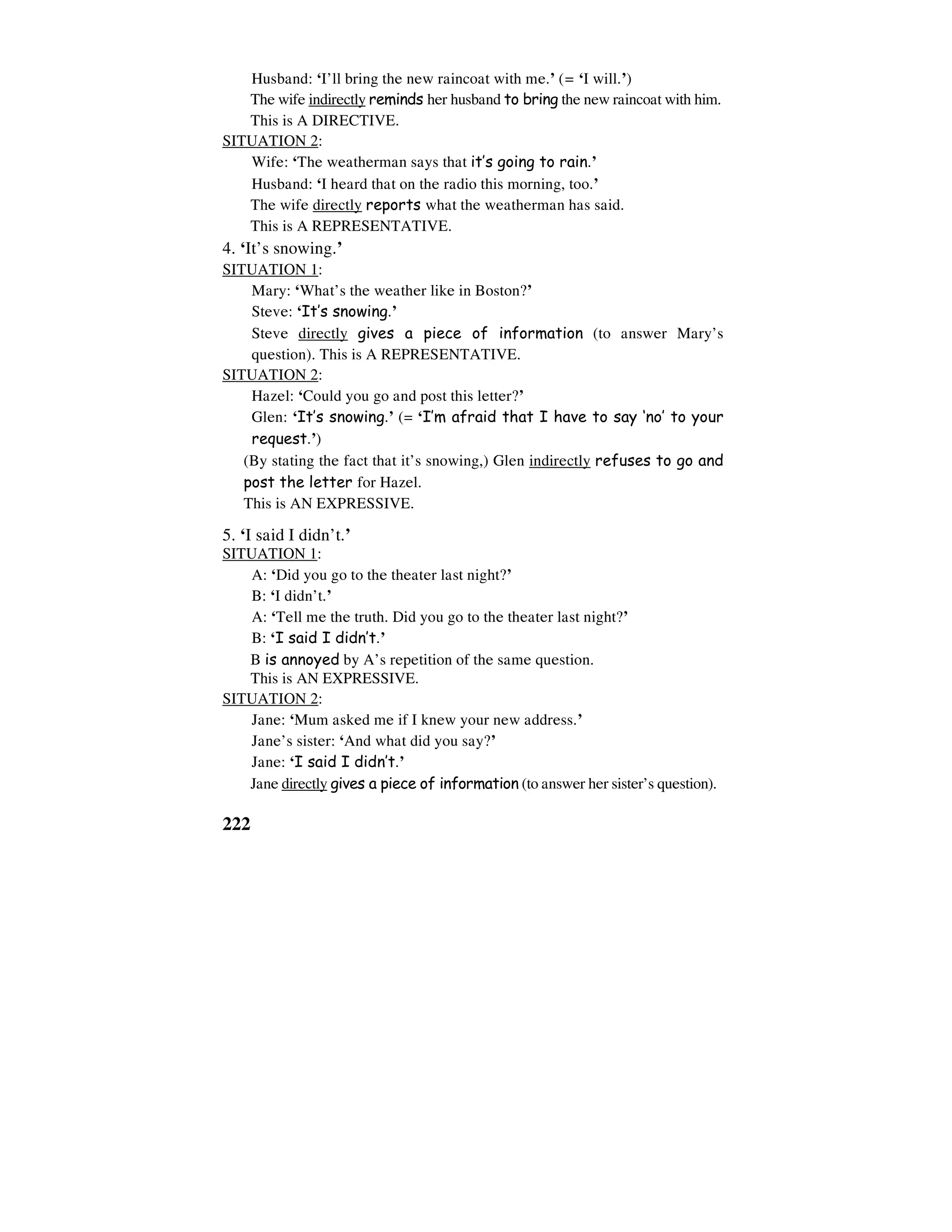 222
Husband: ‘I’ll bring the new raincoat with me.’ (= ‘I will.’)
The wife indirectly reminds her husband to bring the new raincoat with him.
This is A DIRECTIVE.
SITUATION 2:
Wife: ‘The weatherman says that it’s going to rain.’
Husband: ‘I heard that on the radio this morning, too.’
The wife directly reports what the weatherman has said.
This is A REPRESENTATIVE.
4. ‘It’s snowing.’
SITUATION 1:
Mary: ‘What’s the weather like in Boston?’
Steve: ‘It’s snowing.’
Steve directly gives a piece of information (to answer Mary’s
question). This is A REPRESENTATIVE.
SITUATION 2:
Hazel: ‘Could you go and post this letter?’
Glen: ‘It’s snowing.’ (= ‘I’m afraid that I have to say ‘no’ to your
request.’)
(By stating the fact that it’s snowing,) Glen indirectly refuses to go and
post the letter for Hazel.
This is AN EXPRESSIVE.
5. ‘I said I didn’t.’
SITUATION 1:
A: ‘Did you go to the theater last night?’
B: ‘I didn’t.’
A: ‘Tell me the truth. Did you go to the theater last night?’
B: ‘I said I didn’t.’
B is annoyed by A’s repetition of the same question.
This is AN EXPRESSIVE.
SITUATION 2:
Jane: ‘Mum asked me if I knew your new address.’
Jane’s sister: ‘And what did you say?’
Jane: ‘I said I didn’t.’
Jane directly gives a piece of information (to answer her sister’s question).
 
