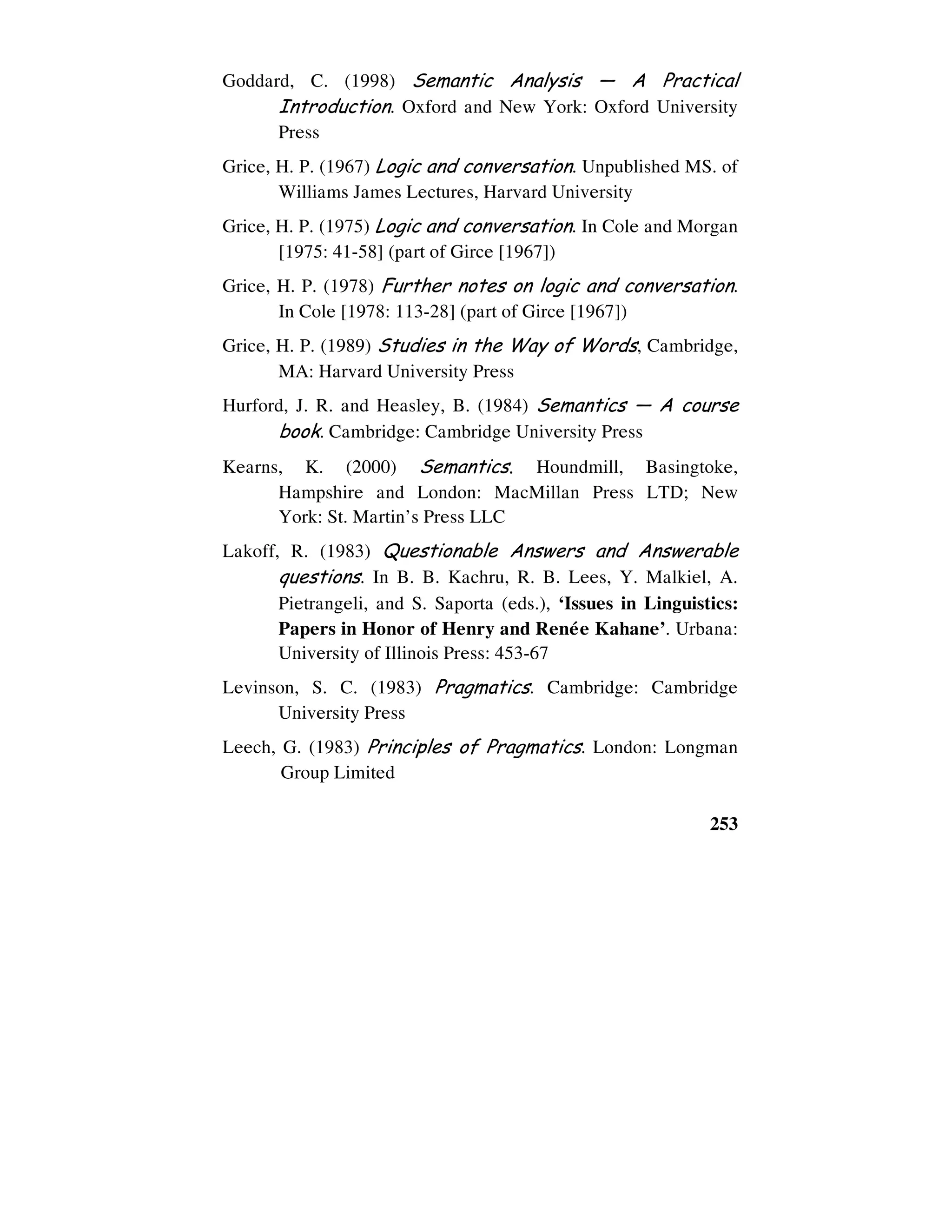 253
Goddard, C. (1998) Semantic Analysis — A Practical
Introduction. Oxford and New York: Oxford University
Press
Grice, H. P. (1967) Logic and conversation. Unpublished MS. of
Williams James Lectures, Harvard University
Grice, H. P. (1975) Logic and conversation. In Cole and Morgan
[1975: 41-58] (part of Girce [1967])
Grice, H. P. (1978) Further notes on logic and conversation.
In Cole [1978: 113-28] (part of Girce [1967])
Grice, H. P. (1989) Studies in the Way of Words, Cambridge,
MA: Harvard University Press
Hurford, J. R. and Heasley, B. (1984) Semantics — A course
book. Cambridge: Cambridge University Press
Kearns, K. (2000) Semantics. Houndmill, Basingtoke,
Hampshire and London: MacMillan Press LTD; New
York: St. Martin’s Press LLC
Lakoff, R. (1983) Questionable Answers and Answerable
questions. In B. B. Kachru, R. B. Lees, Y. Malkiel, A.
Pietrangeli, and S. Saporta (eds.), ‘Issues in Linguistics:
Papers in Honor of Henry and Reneùe Kahane’. Urbana:
University of Illinois Press: 453-67
Levinson, S. C. (1983) Pragmatics. Cambridge: Cambridge
University Press
Leech, G. (1983) Principles of Pragmatics. London: Longman
Group Limited
 