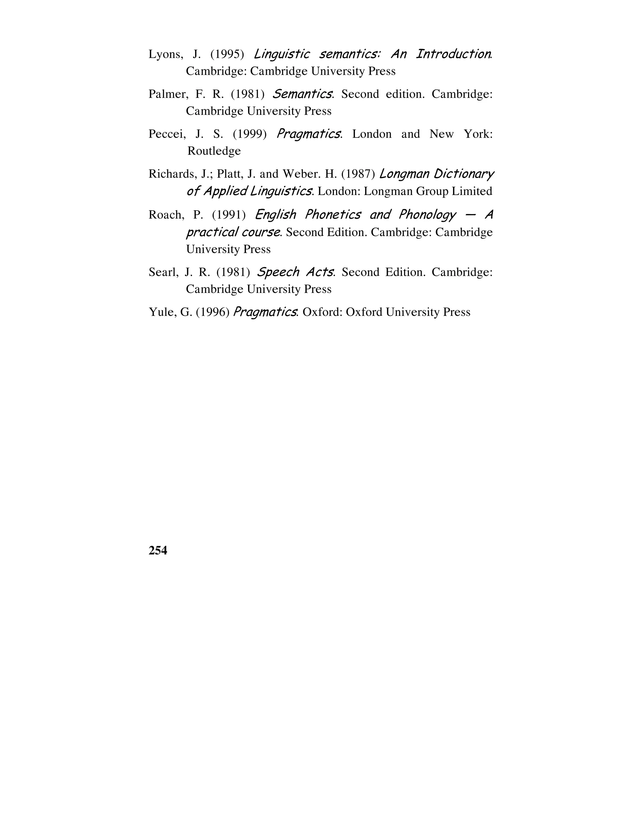 254
Lyons, J. (1995) Linguistic semantics: An Introduction.
Cambridge: Cambridge University Press
Palmer, F. R. (1981) Semantics. Second edition. Cambridge:
Cambridge University Press
Peccei, J. S. (1999) Pragmatics. London and New York:
Routledge
Richards, J.; Platt, J. and Weber. H. (1987) Longman Dictionary
of Applied Linguistics. London: Longman Group Limited
Roach, P. (1991) English Phonetics and Phonology — A
practical course. Second Edition. Cambridge: Cambridge
University Press
Searl, J. R. (1981) Speech Acts. Second Edition. Cambridge:
Cambridge University Press
Yule, G. (1996) Pragmatics. Oxford: Oxford University Press
 