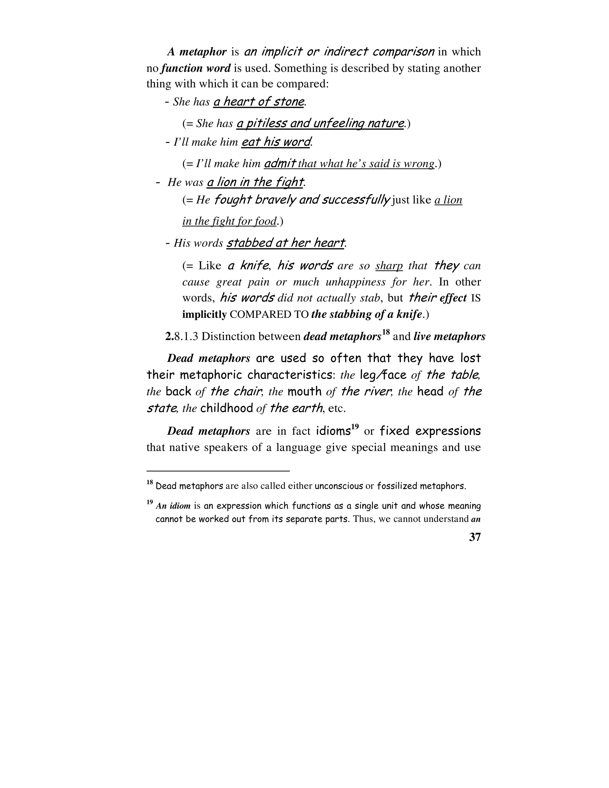 37
A metaphor is an implicit or indirect comparison in which
no function word is used. Something is described by stating another
thing with which it can be compared:
- She has a heart of stone.
(= She has a pitiless and unfeeling nature.)
- I’ll make him eat his word.
(= I’ll make him admit that what he’s said is wrong.)
- He was a lion in the fight.
(= He fought bravely and successfully just like a lion
in the fight for food.)
- His words stabbed at her heart.
(= Like a knife, his words are so sharp that they can
cause great pain or much unhappiness for her. In other
words, his words did not actually stab, but their effect IS
implicitly COMPARED TO the stabbing of a knife.)
2.8.1.3 Distinction between dead metaphors18
and live metaphors
Dead metaphors are used so often that they have lost
their metaphoric characteristics: the leg/face of the table,
the back of the chair, the mouth of the river, the head of the
state, the childhood of the earth, etc.
Dead metaphors are in fact idioms19
or fixed expressions
that native speakers of a language give special meanings and use
18
Dead metaphors are also called either unconscious or fossilized metaphors.
19
An idiom is an expression which functions as a single unit and whose meaning
cannot be worked out from its separate parts. Thus, we cannot understand an
 