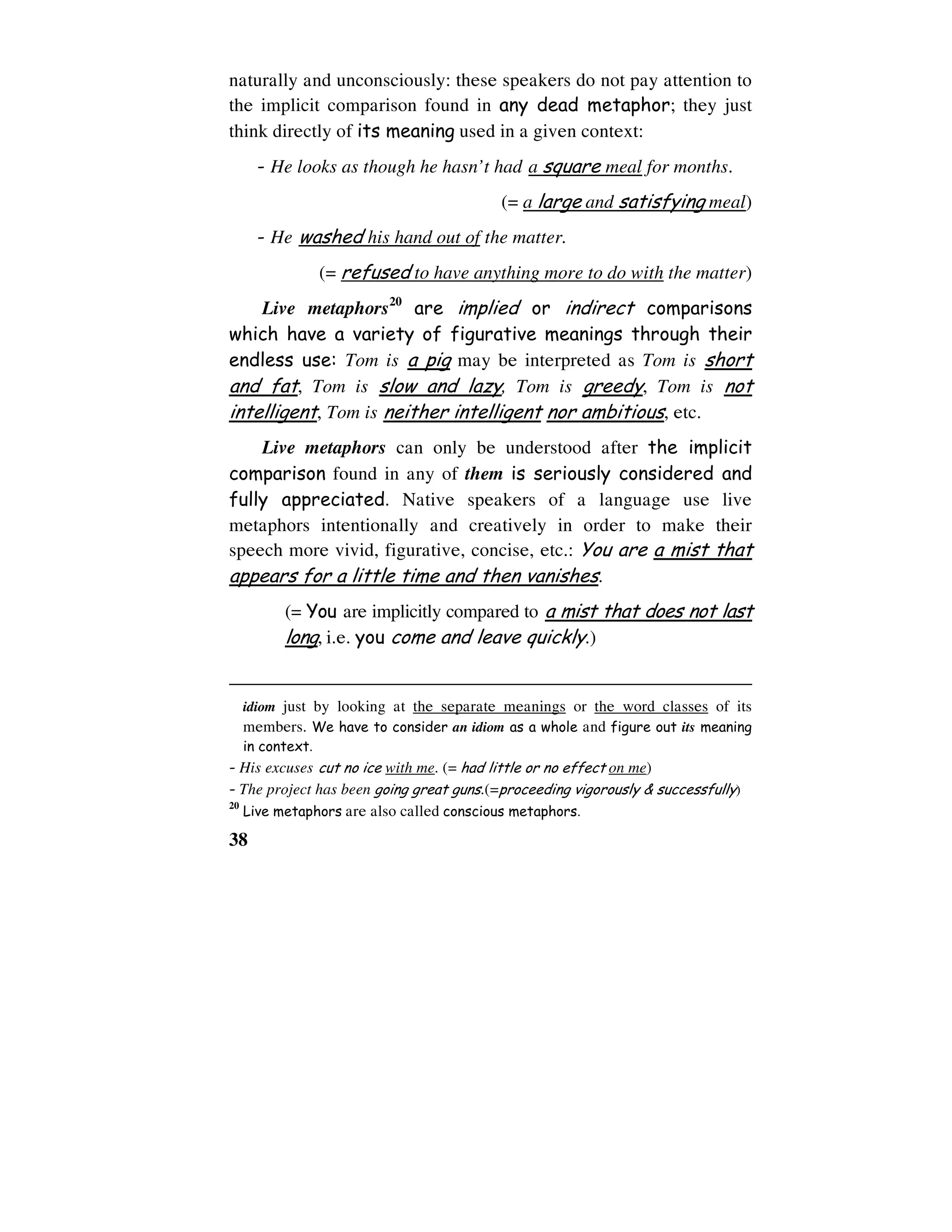38
naturally and unconsciously: these speakers do not pay attention to
the implicit comparison found in any dead metaphor; they just
think directly of its meaning used in a given context:
- He looks as though he hasn’t had a square meal for months.
(= a large and satisfying meal)
- He washed his hand out of the matter.
(= refused to have anything more to do with the matter)
Live metaphors20
are implied or indirect comparisons
which have a variety of figurative meanings through their
endless use: Tom is a pig may be interpreted as Tom is short
and fat, Tom is slow and lazy, Tom is greedy, Tom is not
intelligent, Tom is neither intelligent nor ambitious, etc.
Live metaphors can only be understood after the implicit
comparison found in any of them is seriously considered and
fully appreciated. Native speakers of a language use live
metaphors intentionally and creatively in order to make their
speech more vivid, figurative, concise, etc.: You are a mist that
appears for a little time and then vanishes.
(= You are implicitly compared to a mist that does not last
long, i.e. you come and leave quickly.)
idiom just by looking at the separate meanings or the word classes of its
members. We have to consider an idiom as a whole and figure out its meaning
in context.
- His excuses cut no ice with me. (= had little or no effect on me)
- The project has been going great guns.(=proceeding vigorously & successfully)
20
Live metaphors are also called conscious metaphors.
 