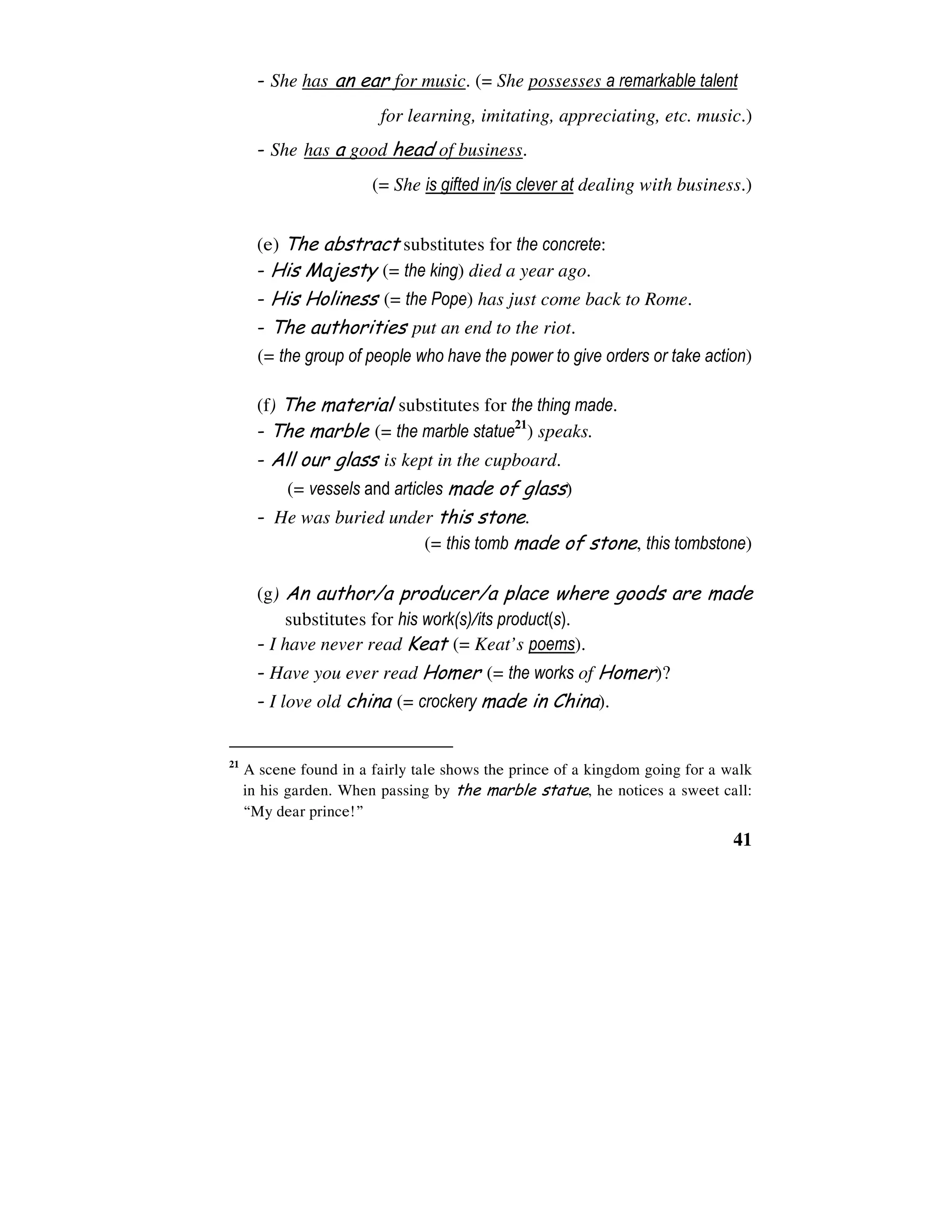 41
- She has an ear for music. (= She possesses a remarkable talent
for learning, imitating, appreciating, etc. music.)
- She has a good head of business.
(= She is gifted in/is clever at dealing with business.)
(e) The abstract substitutes for the concrete:
- His Majesty (= the king) died a year ago.
- His Holiness (= the Pope) has just come back to Rome.
- The authorities put an end to the riot.
(= the group of people who have the power to give orders or take action)
(f) The material substitutes for the thing made.
- The marble (= the marble statue21
) speaks.
- All our glass is kept in the cupboard.
(= vessels and articles made of glass)
- He was buried under this stone.
(= this tomb made of stone, this tombstone)
(g) An author/a producer/a place where goods are made
substitutes for his work(s)/its product(s).
- I have never read Keat (= Keat’s poems).
- Have you ever read Homer (= the works of Homer)?
- I love old china (= crockery made in China).
21
A scene found in a fairly tale shows the prince of a kingdom going for a walk
in his garden. When passing by the marble statue, he notices a sweet call:
“My dear prince!”
 