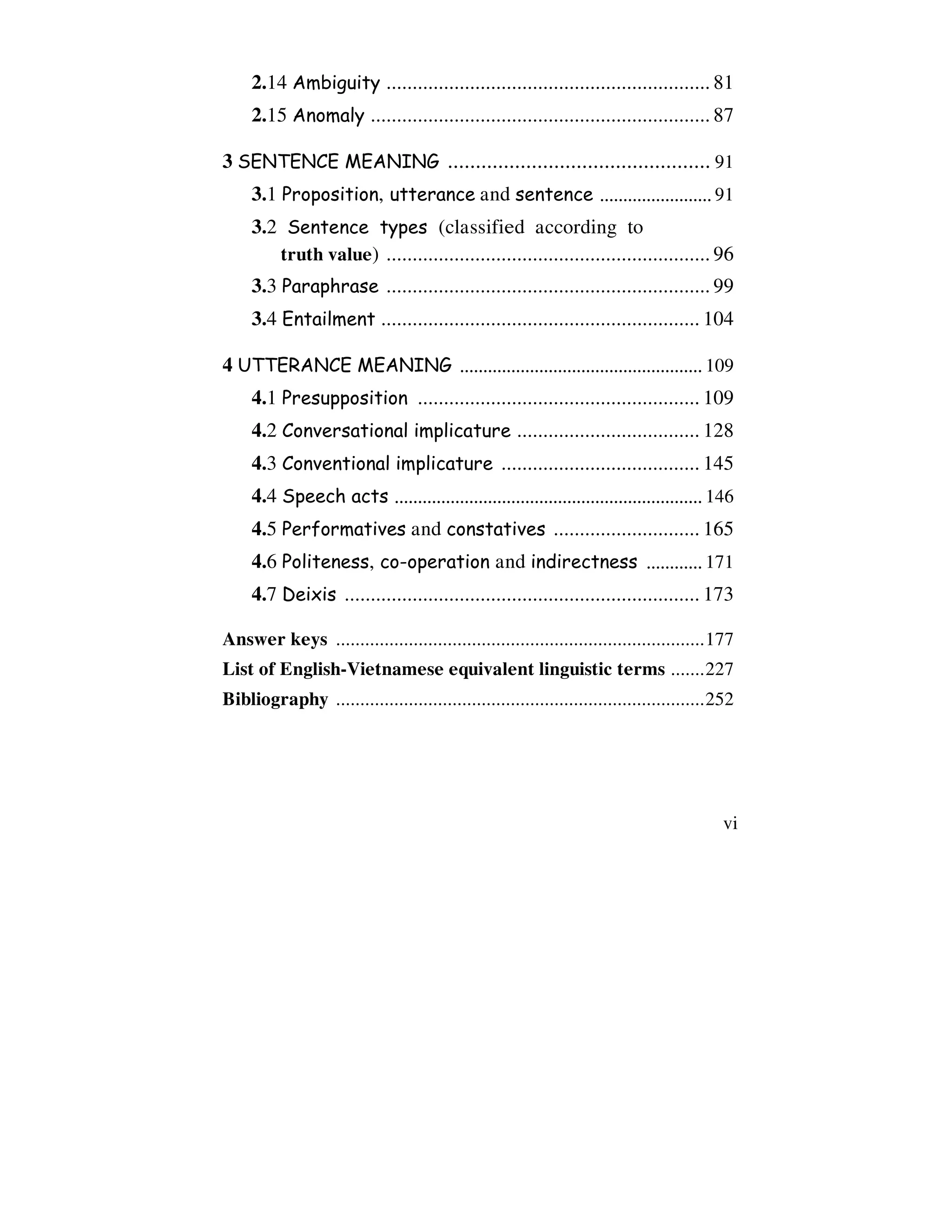 vi
2.14 Ambiguity .............................................................. 81
2.15 Anomaly ................................................................. 87
3 SENTENCE MEANING ............................................... 91
3.1 Proposition, utterance and sentence ........................ 91
3.2 Sentence types (classified according to
truth value) .............................................................. 96
3.3 Paraphrase .............................................................. 99
3.4 Entailment ............................................................. 104
4 UTTERANCE MEANING .................................................... 109
4.1 Presupposition ...................................................... 109
4.2 Conversational implicature ................................... 128
4.3 Conventional implicature ...................................... 145
4.4 Speech acts .................................................................. 146
4.5 Performatives and constatives ............................ 165
4.6 Politeness, co-operation and indirectness ............ 171
4.7 Deixis .................................................................... 173
Answer keys ............................................................................177
List of English-Vietnamese equivalent linguistic terms .......227
Bibliography ............................................................................252
 