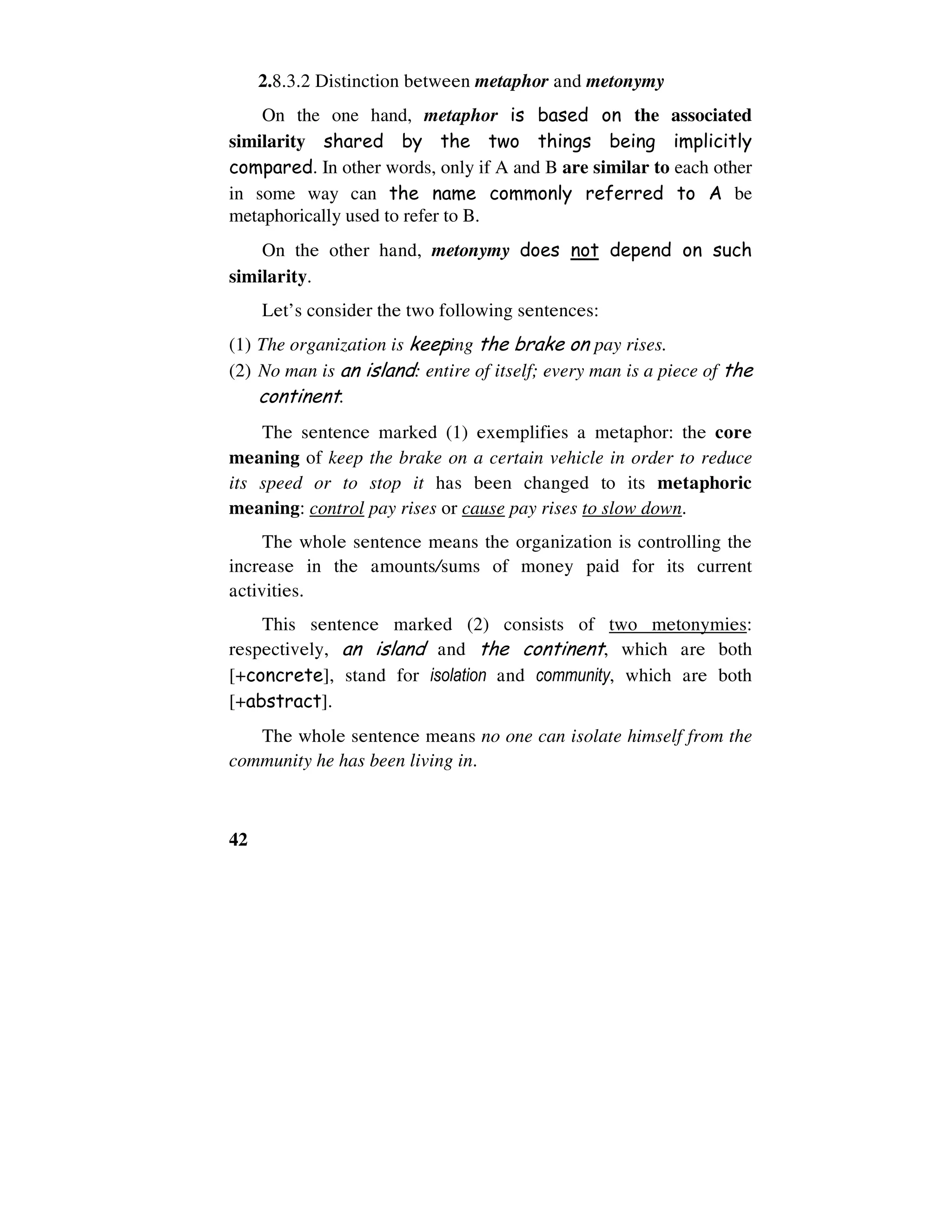 42
2.8.3.2 Distinction between metaphor and metonymy
On the one hand, metaphor is based on the associated
similarity shared by the two things being implicitly
compared. In other words, only if A and B are similar to each other
in some way can the name commonly referred to A be
metaphorically used to refer to B.
On the other hand, metonymy does not depend on such
similarity.
Let’s consider the two following sentences:
(1) The organization is keeping the brake on pay rises.
(2) No man is an island: entire of itself; every man is a piece of the
continent.
The sentence marked (1) exemplifies a metaphor: the core
meaning of keep the brake on a certain vehicle in order to reduce
its speed or to stop it has been changed to its metaphoric
meaning: control pay rises or cause pay rises to slow down.
The whole sentence means the organization is controlling the
increase in the amounts/sums of money paid for its current
activities.
This sentence marked (2) consists of two metonymies:
respectively, an island and the continent, which are both
[+concrete], stand for isolation and community, which are both
[+abstract].
The whole sentence means no one can isolate himself from the
community he has been living in.
 