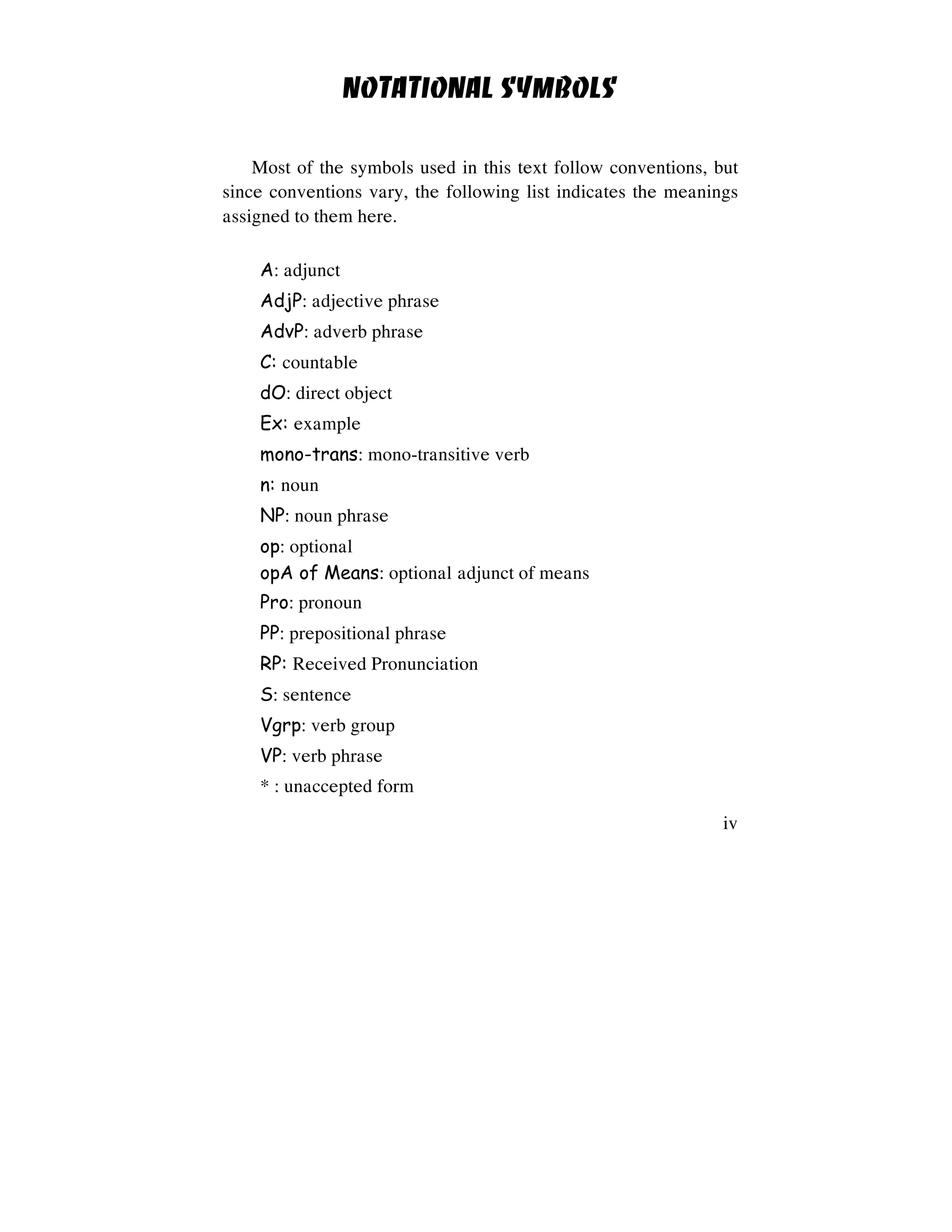 iv
NOTATIONAL SYMBOLS
Most of the symbols used in this text follow conventions, but
since conventions vary, the following list indicates the meanings
assigned to them here.
A: adjunct
AdjP: adjective phrase
AdvP: adverb phrase
C: countable
dO: direct object
Ex: example
mono-trans: mono-transitive verb
n: noun
NP: noun phrase
op: optional
opA of Means: optional adjunct of means
Pro: pronoun
PP: prepositional phrase
RP: Received Pronunciation
S: sentence
Vgrp: verb group
VP: verb phrase
* : unaccepted form
 