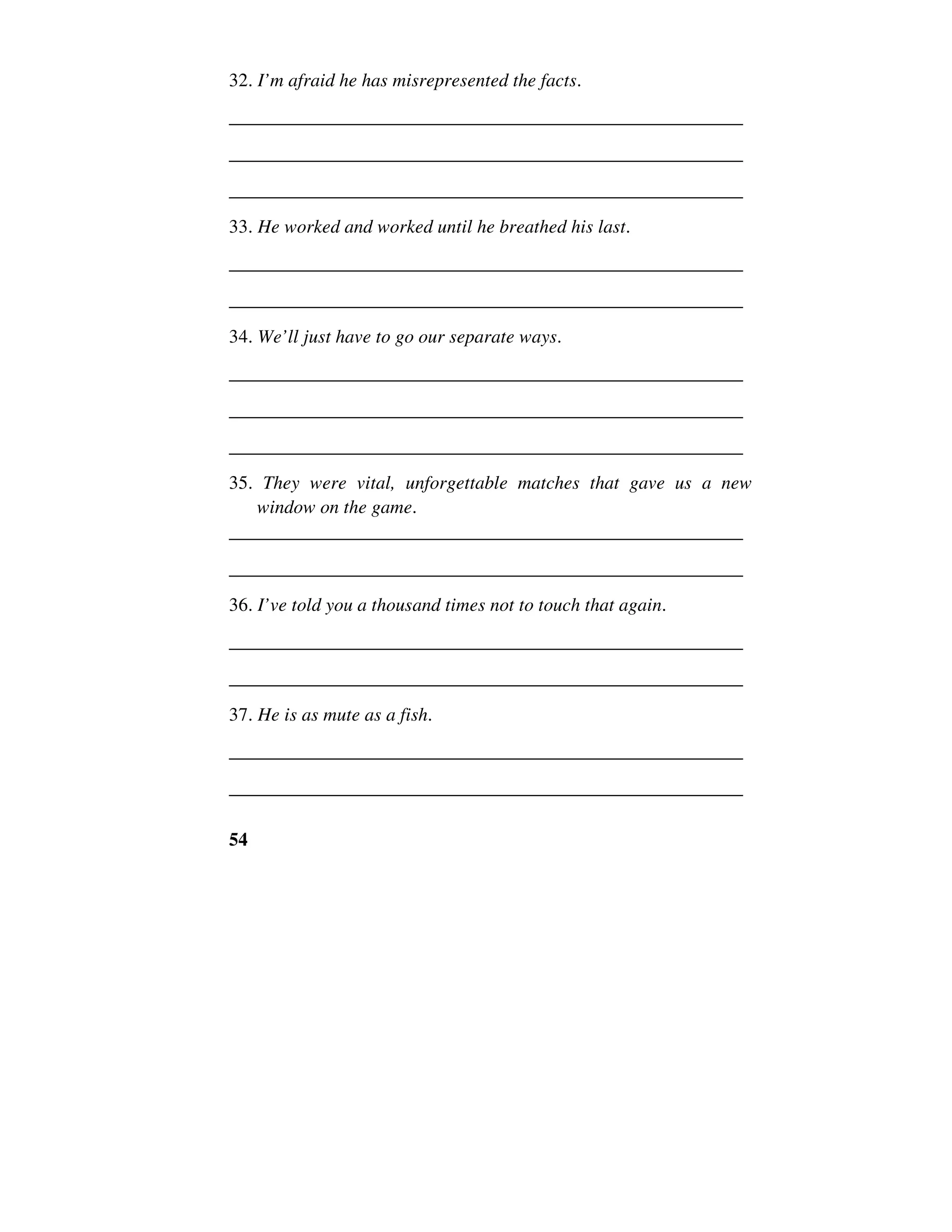 54
32. I’m afraid he has misrepresented the facts.
______________________________________________________
______________________________________________________
______________________________________________________
33. He worked and worked until he breathed his last.
______________________________________________________
______________________________________________________
34. We’ll just have to go our separate ways.
______________________________________________________
______________________________________________________
______________________________________________________
35. They were vital, unforgettable matches that gave us a new
window on the game.
______________________________________________________
______________________________________________________
36. I’ve told you a thousand times not to touch that again.
______________________________________________________
______________________________________________________
37. He is as mute as a fish.
______________________________________________________
______________________________________________________
 