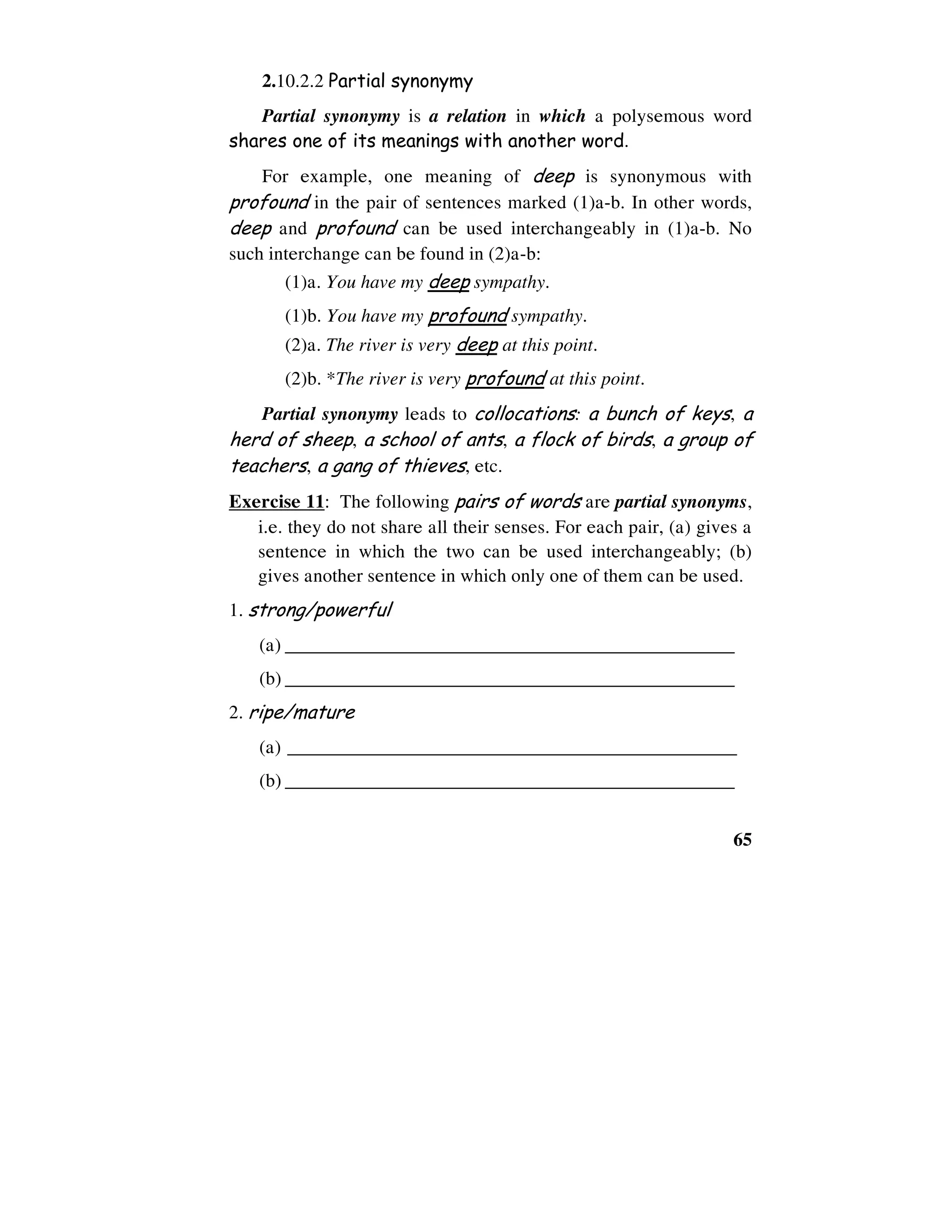 65
2.10.2.2 Partial synonymy
Partial synonymy is a relation in which a polysemous word
shares one of its meanings with another word.
For example, one meaning of deep is synonymous with
profound in the pair of sentences marked (1)a-b. In other words,
deep and profound can be used interchangeably in (1)a-b. No
such interchange can be found in (2)a-b:
(1)a. You have my deep sympathy.
(1)b. You have my profound sympathy.
(2)a. The river is very deep at this point.
(2)b. *The river is very profound at this point.
Partial synonymy leads to collocations: a bunch of keys, a
herd of sheep, a school of ants, a flock of birds, a group of
teachers, a gang of thieves, etc.
Exercise 11: The following pairs of words are partial synonyms,
i.e. they do not share all their senses. For each pair, (a) gives a
sentence in which the two can be used interchangeably; (b)
gives another sentence in which only one of them can be used.
1. strong/powerful
(a) ________________________________________________
(b) ________________________________________________
2. ripe/mature
(a) ________________________________________________
(b) ________________________________________________
 