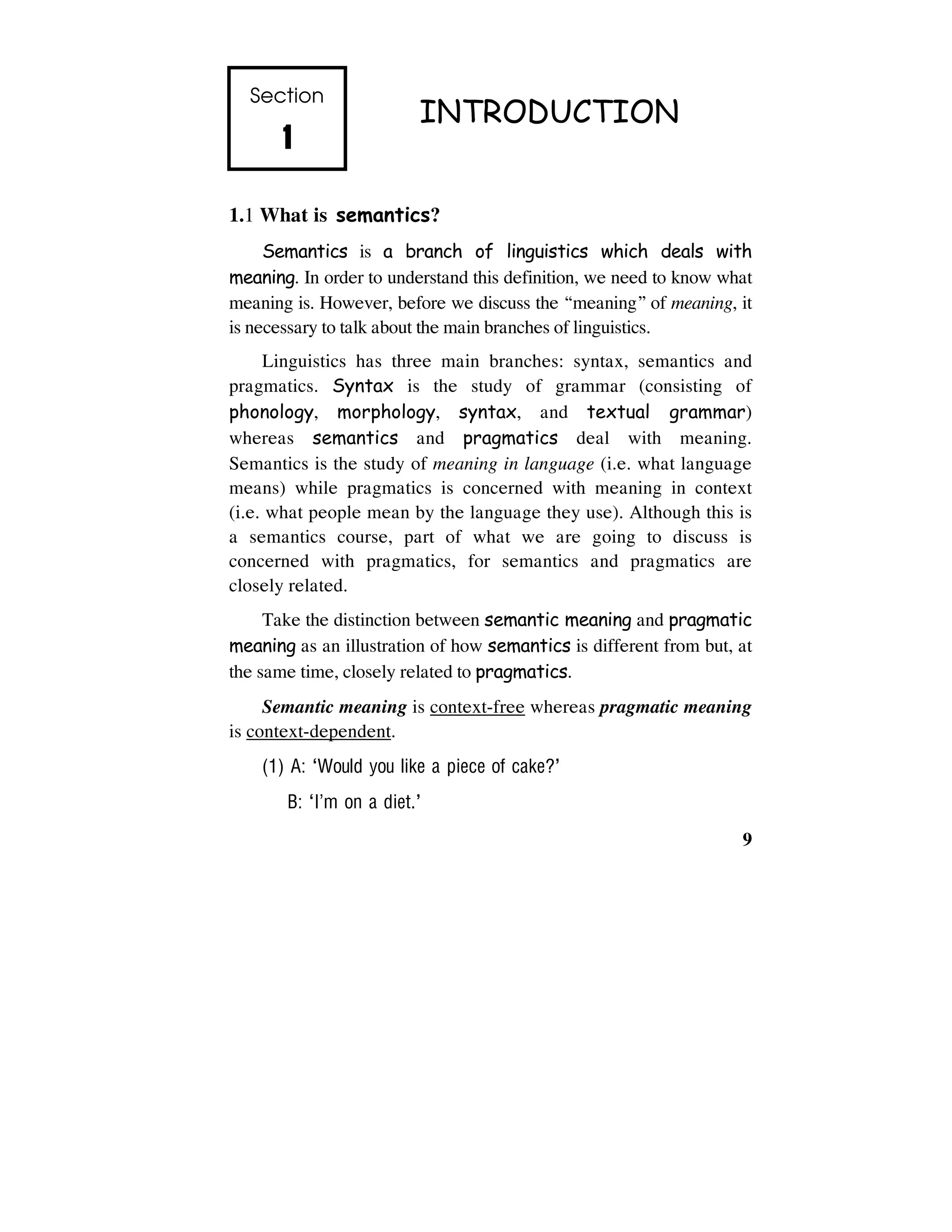 9
Section
1111
INTRODUCTION
1.1 What is semantics?
Semantics is a branch of linguistics which deals with
meaning. In order to understand this definition, we need to know what
meaning is. However, before we discuss the “meaning” of meaning, it
is necessary to talk about the main branches of linguistics.
Linguistics has three main branches: syntax, semantics and
pragmatics. Syntax is the study of grammar (consisting of
phonology, morphology, syntax, and textual grammar)
whereas semantics and pragmatics deal with meaning.
Semantics is the study of meaning in language (i.e. what language
means) while pragmatics is concerned with meaning in context
(i.e. what people mean by the language they use). Although this is
a semantics course, part of what we are going to discuss is
concerned with pragmatics, for semantics and pragmatics are
closely related.
Take the distinction between semantic meaning and pragmatic
meaning as an illustration of how semantics is different from but, at
the same time, closely related to pragmatics.
Semantic meaning is context-free whereas pragmatic meaning
is context-dependent.
(1) A: ‘Would you like a piece of cake?’
B: ‘I’m on a diet.’
 