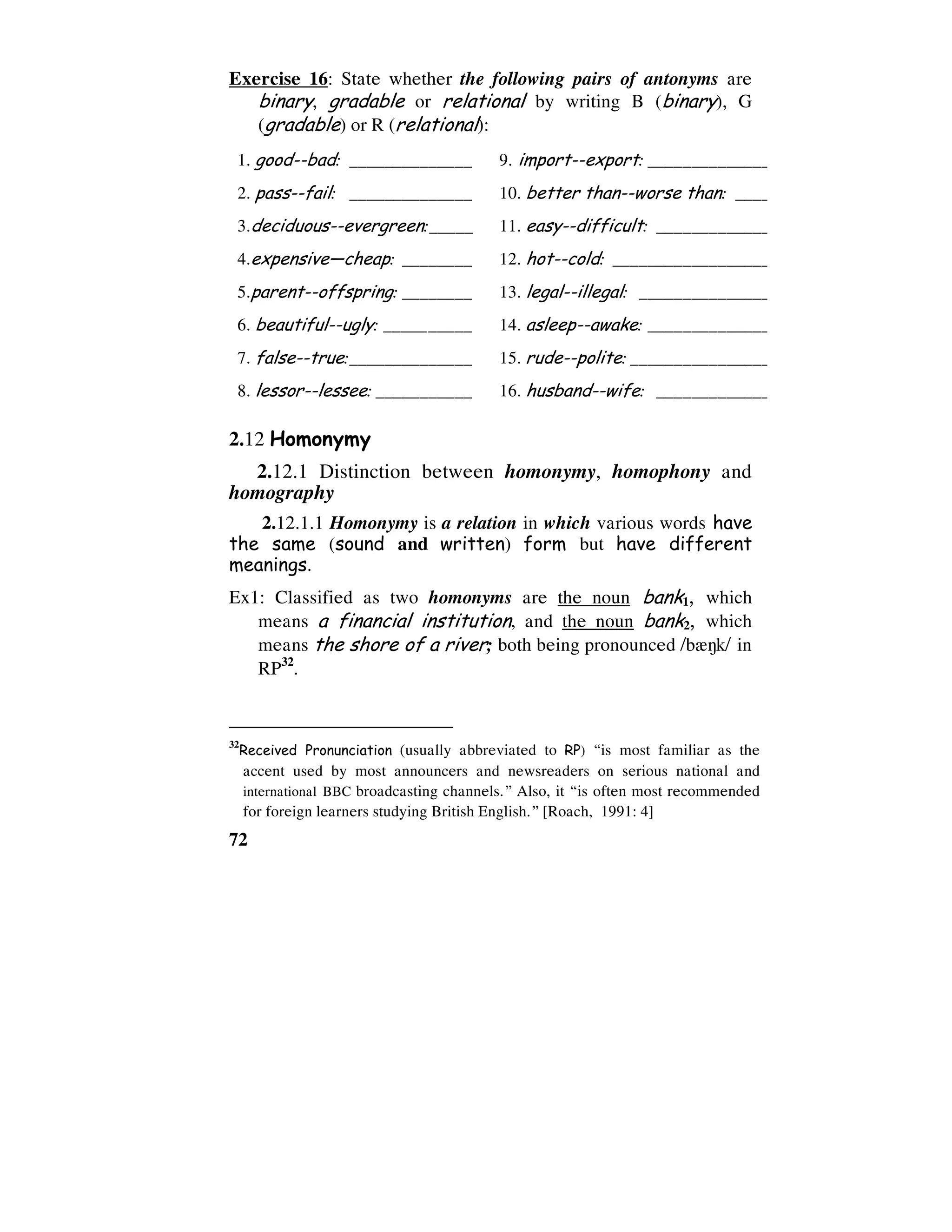 72
Exercise 16: State whether the following pairs of antonyms are
binary, gradable or relational by writing B (binary), G
(gradable) or R (relational):
1. good--bad: ______________ 9. import--export: ________________________________
2. pass--fail: ______________ 10. better than--worse than: _________________________
3.deciduous--evergreen:_____ 11. easy--difficult: ________________________________
4.expensive—cheap: ________ 12. hot--cold: ________________________________
5.parent--offspring: ________ 13. legal--illegal: ________________________________
6. beautiful--ugly: __________ 14. asleep--awake: ________________________________
7. false--true:______________ 15. rude--polite: ________________________________
8. lessor--lessee: ___________ 16. husband--wife: ________________________________
2.12 Homonymy
2.12.1 Distinction between homonymy, homophony and
homography
2.12.1.1 Homonymy is a relation in which various words have
the same (sound and written) form but have different
meanings.
Ex1: Classified as two homonyms are the noun bank1, which
means a financial institution, and the noun bank2, which
means the shore of a river; both being pronounced /b`7k/ in
RP32
.
32
Received Pronunciation (usually abbreviated to RP) “is most familiar as the
accent used by most announcers and newsreaders on serious national and
international BBC broadcasting channels.” Also, it “is often most recommended
for foreign learners studying British English.” [Roach, 1991: 4]
 