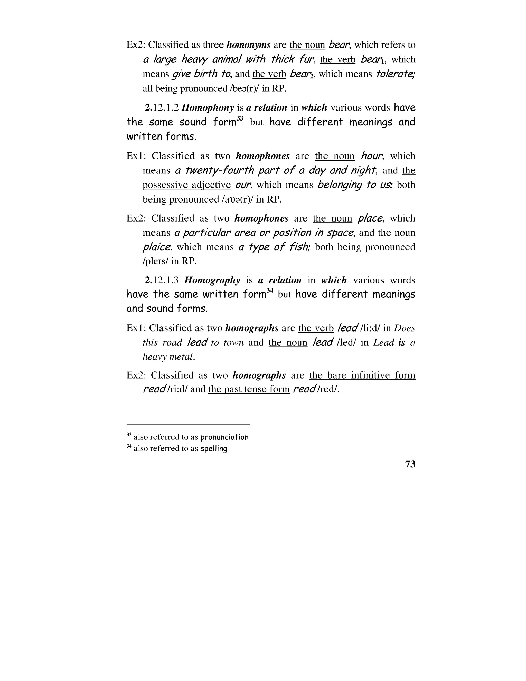 73
Ex2: Classified as three homonyms are the noun bear, which refers to
a large heavy animal with thick fur, the verb bear1, which
means give birth to, and the verb bear2, which means tolerate;
all being pronounced /be6(r)/ in RP.
2.12.1.2 Homophony is a relation in which various words have
the same sound form33
but have different meanings and
written forms.
Ex1: Classified as two homophones are the noun hour, which
means a twenty-fourth part of a day and night, and the
possessive adjective our, which means belonging to us; both
being pronounced /aυ6(r)/ in RP.
Ex2: Classified as two homophones are the noun place, which
means a particular area or position in space, and the noun
plaice, which means a type of fish; both being pronounced
/ple1s/ in RP.
2.12.1.3 Homography is a relation in which various words
have the same written form34
but have different meanings
and sound forms.
Ex1: Classified as two homographs are the verb lead /li:d/ in Does
this road lead to town and the noun lead /led/ in Lead is a
heavy metal.
Ex2: Classified as two homographs are the bare infinitive form
read /ri:d/ and the past tense form read /red/.
33
also referred to as pronunciation
34
also referred to as spelling
 