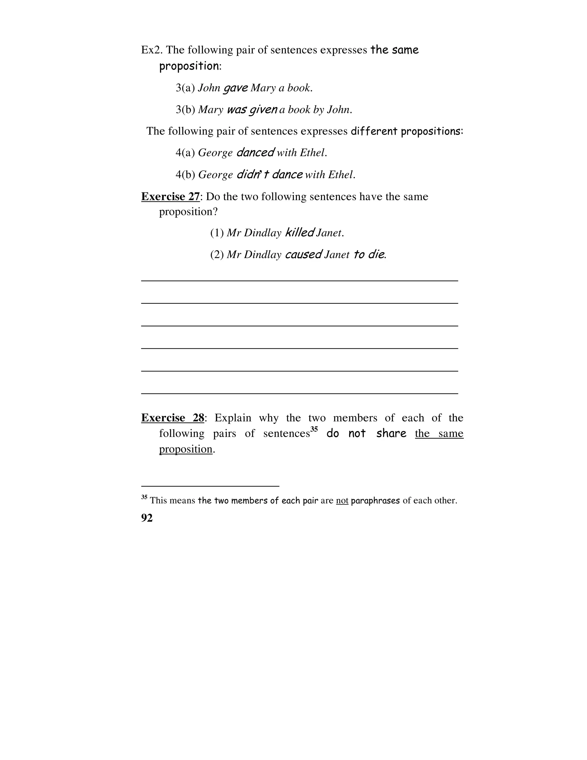 92
Ex2. The following pair of sentences expresses the same
proposition:
3(a) John gave Mary a book.
3(b) Mary was given a book by John.
The following pair of sentences expresses different propositions:
4(a) George danced with Ethel.
4(b) George didn’t dance with Ethel.
Exercise 27: Do the two following sentences have the same
proposition?
(1) Mr Dindlay killed Janet.
(2) Mr Dindlay caused Janet to die.
______________________________________________________
______________________________________________________
______________________________________________________
______________________________________________________
______________________________________________________
______________________________________________________
Exercise 28: Explain why the two members of each of the
following pairs of sentences35
do not share the same
proposition.
35
This means the two members of each pair are not paraphrases of each other.
 