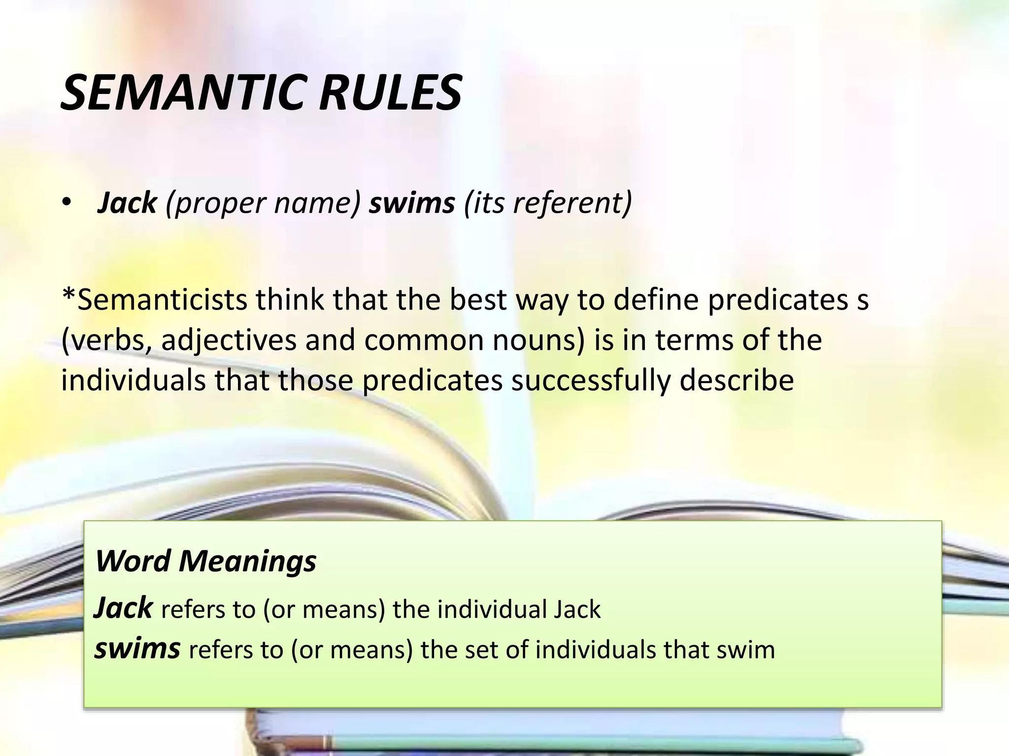 SEMANTIC RULES
• Jack (proper name) swims (its referent)
*Semanticists think that the best way to define predicates s
(verbs, adjectives and common nouns) is in terms of the
individuals that those predicates successfully describe
Word Meanings
Jack refers to (or means) the individual Jack
swims refers to (or means) the set of individuals that swim
 