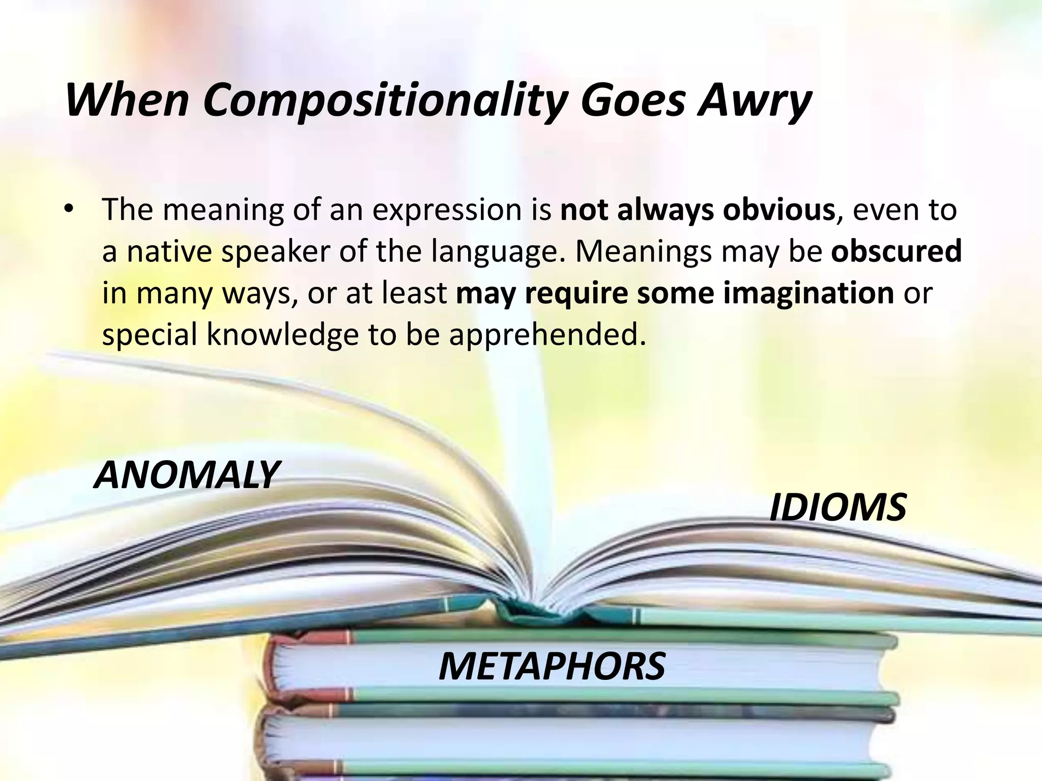 When Compositionality Goes Awry
• The meaning of an expression is not always obvious, even to
a native speaker of the language. Meanings may be obscured
in many ways, or at least may require some imagination or
special knowledge to be apprehended.
ANOMALY
METAPHORS
IDIOMS
 