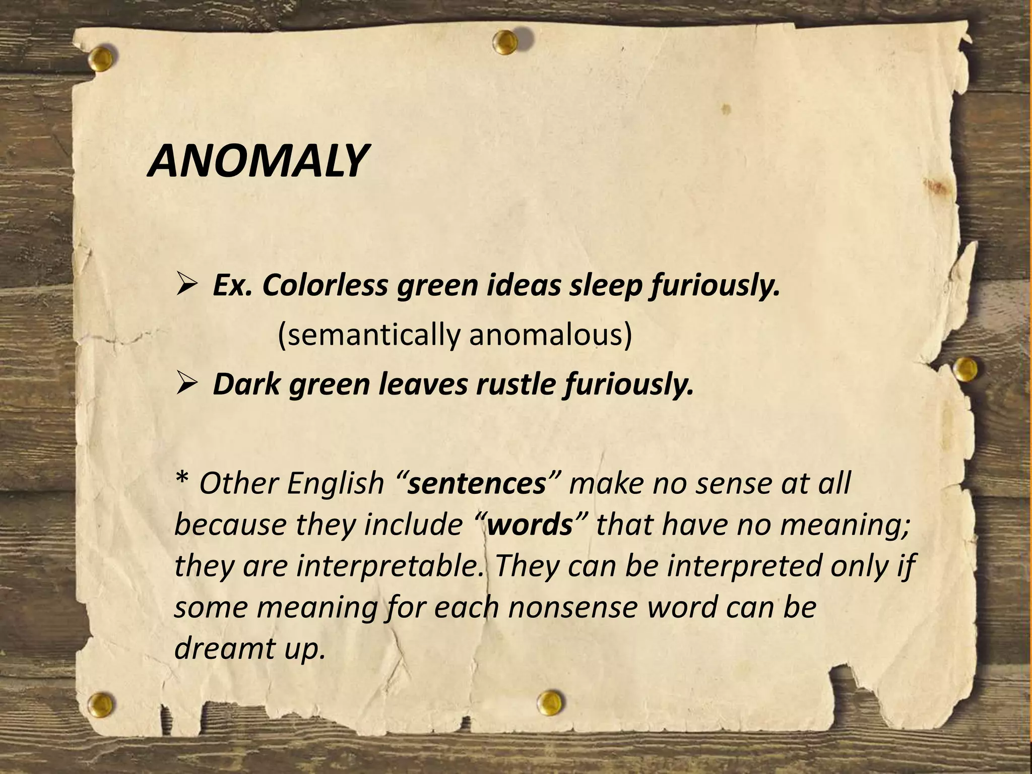 ANOMALY
 Ex. Colorless green ideas sleep furiously.
(semantically anomalous)
 Dark green leaves rustle furiously.
* Other English “sentences” make no sense at all
because they include “words” that have no meaning;
they are interpretable. They can be interpreted only if
some meaning for each nonsense word can be
dreamt up.
 