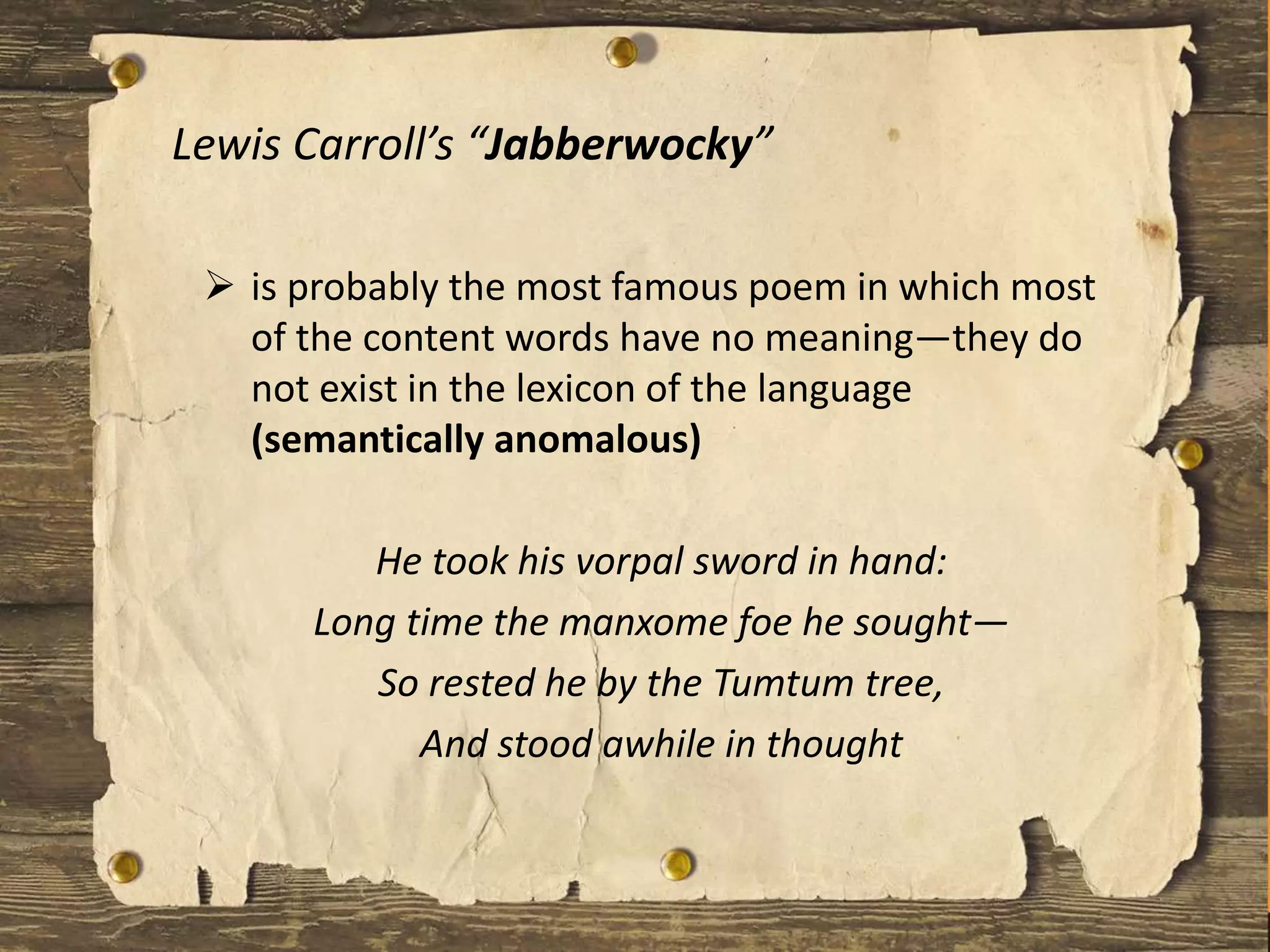 Lewis Carroll’s “Jabberwocky”
 is probably the most famous poem in which most
of the content words have no meaning—they do
not exist in the lexicon of the language
(semantically anomalous)
He took his vorpal sword in hand:
Long time the manxome foe he sought—
So rested he by the Tumtum tree,
And stood awhile in thought
 