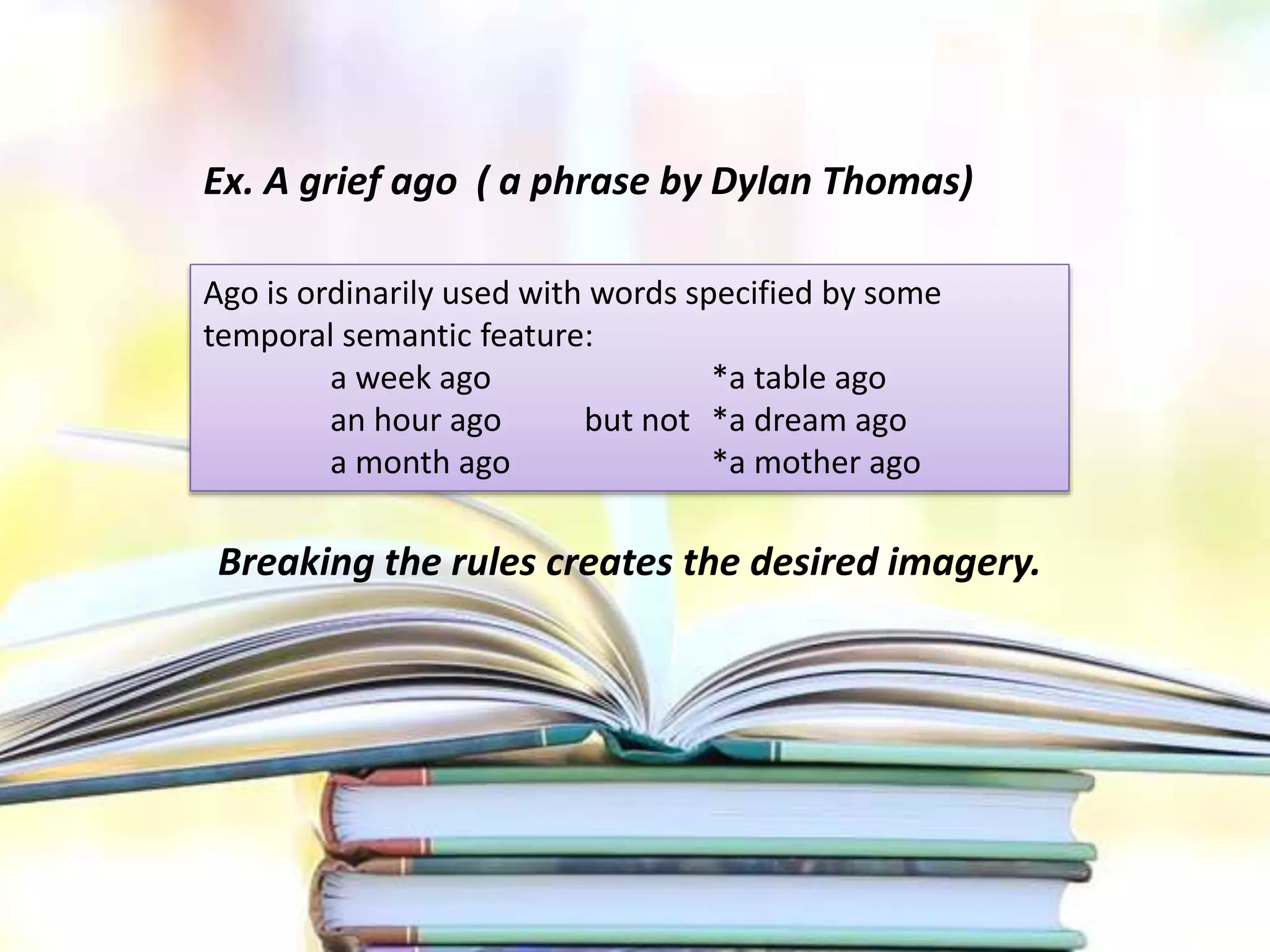 Breaking the rules creates the desired imagery.
Ex. A grief ago ( a phrase by Dylan Thomas)
Ago is ordinarily used with words specified by some
temporal semantic feature:
a week ago *a table ago
an hour ago but not *a dream ago
a month ago *a mother ago
 