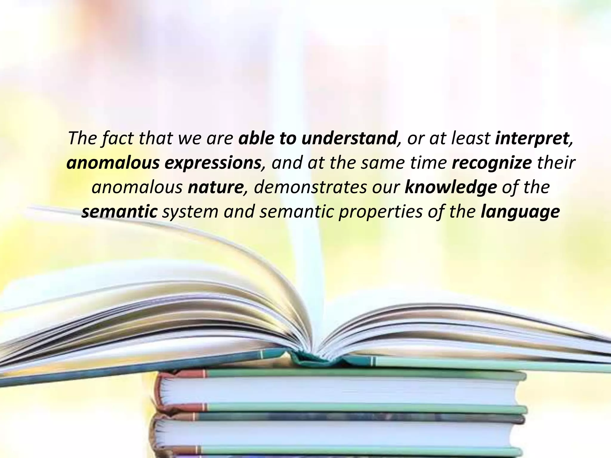 The fact that we are able to understand, or at least interpret,
anomalous expressions, and at the same time recognize their
anomalous nature, demonstrates our knowledge of the
semantic system and semantic properties of the language
 