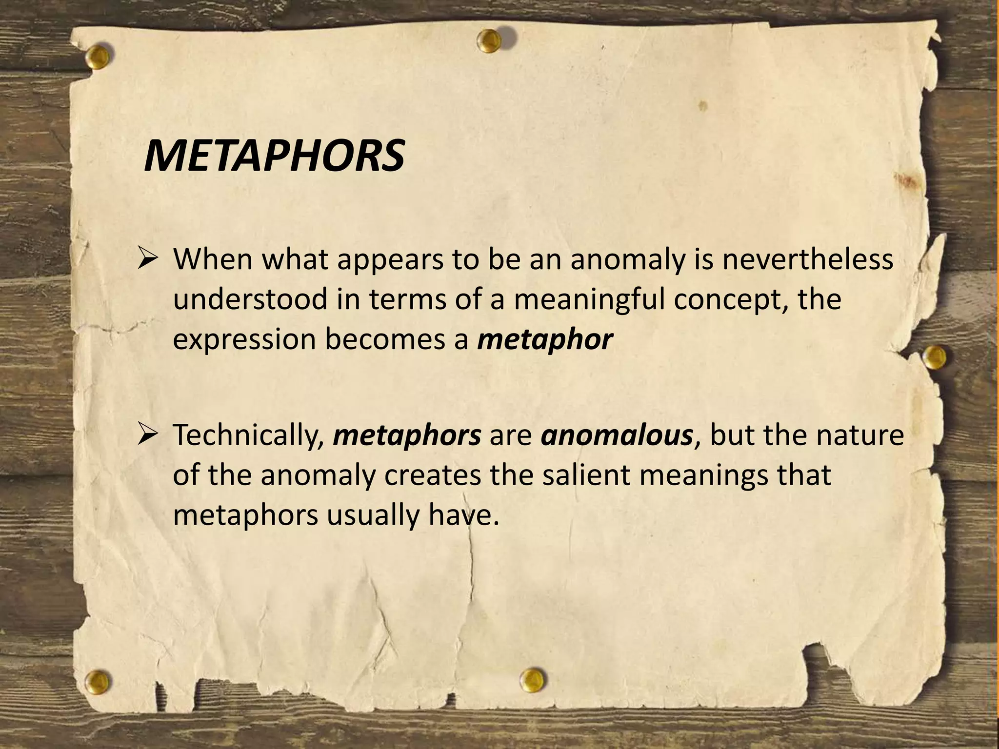 METAPHORS
 When what appears to be an anomaly is nevertheless
understood in terms of a meaningful concept, the
expression becomes a metaphor
 Technically, metaphors are anomalous, but the nature
of the anomaly creates the salient meanings that
metaphors usually have.
 
