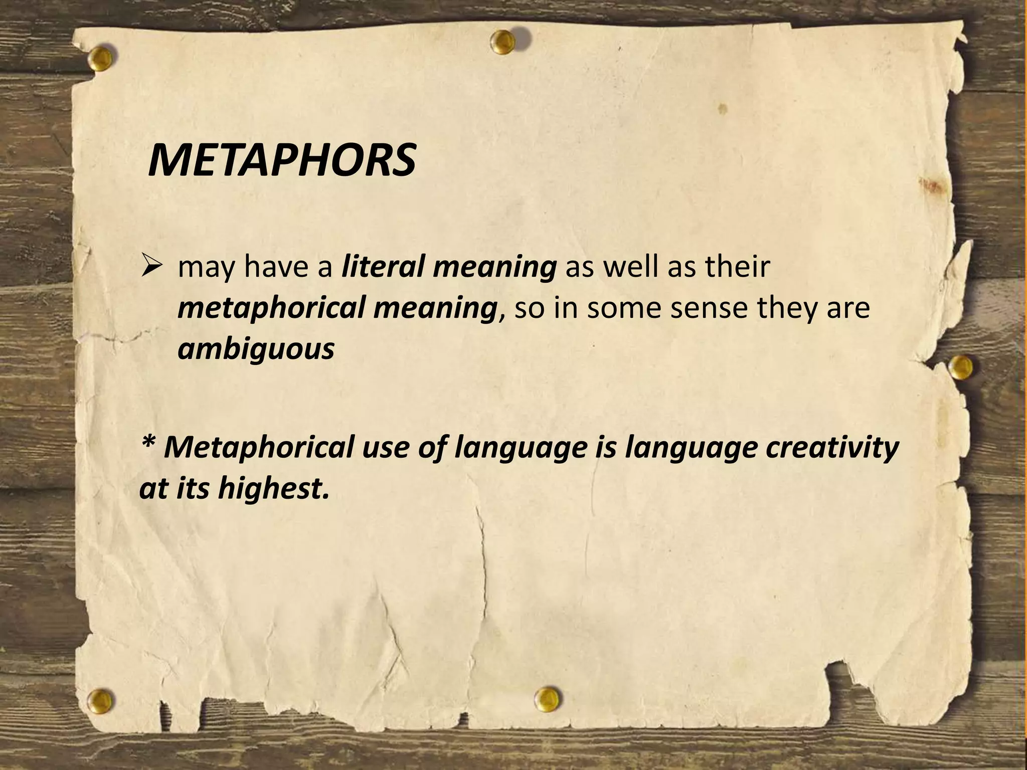 METAPHORS
 may have a literal meaning as well as their
metaphorical meaning, so in some sense they are
ambiguous
* Metaphorical use of language is language creativity
at its highest.
 