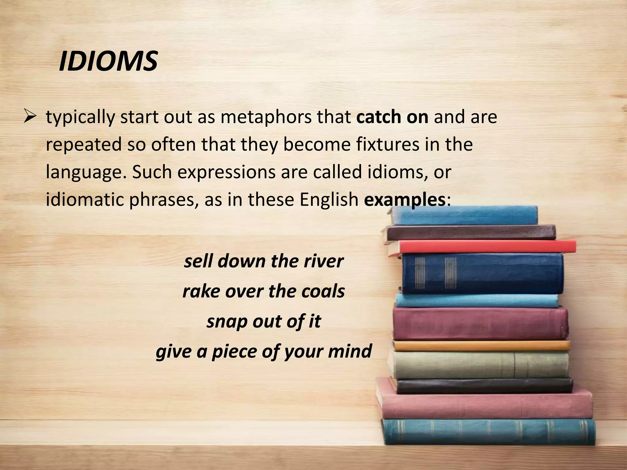 IDIOMS
 typically start out as metaphors that catch on and are
repeated so often that they become fixtures in the
language. Such expressions are called idioms, or
idiomatic phrases, as in these English examples:
sell down the river
rake over the coals
snap out of it
give a piece of your mind
 