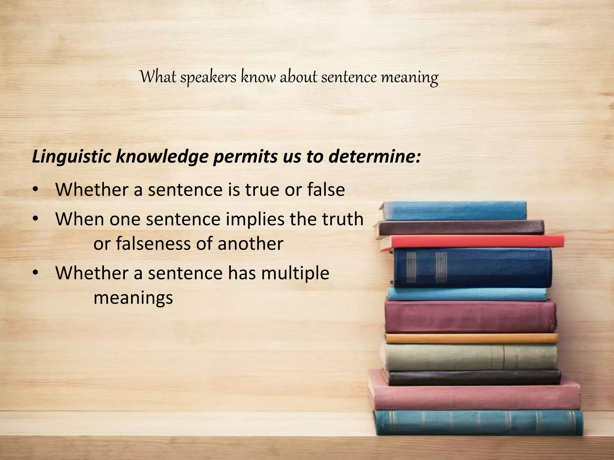 What speakers know about sentence meaning
Linguistic knowledge permits us to determine:
• Whether a sentence is true or false
• When one sentence implies the truth
or falseness of another
• Whether a sentence has multiple
meanings
 