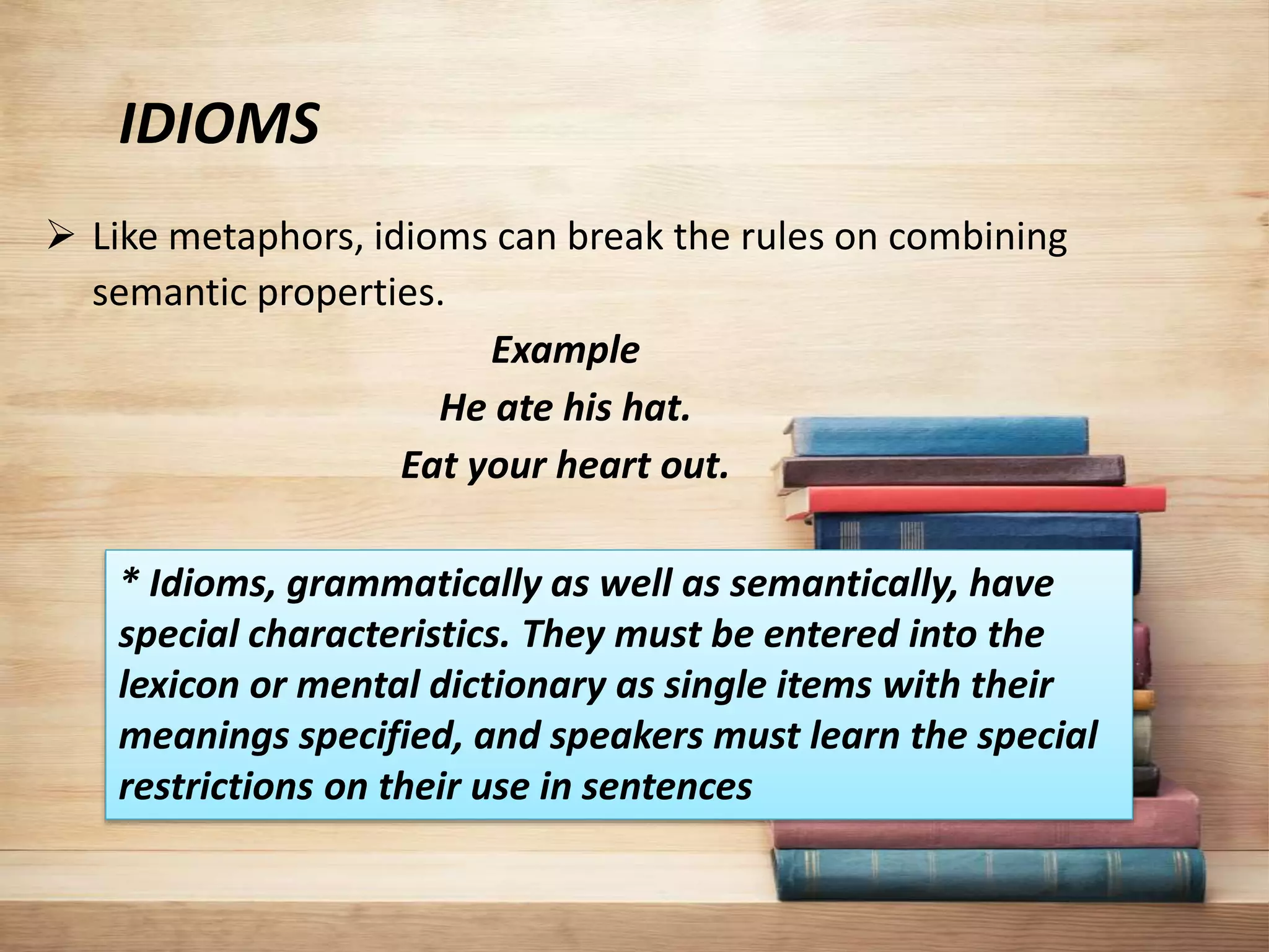 IDIOMS
 Like metaphors, idioms can break the rules on combining
semantic properties.
Example
He ate his hat.
Eat your heart out.
* Idioms, grammatically as well as semantically, have
special characteristics. They must be entered into the
lexicon or mental dictionary as single items with their
meanings specified, and speakers must learn the special
restrictions on their use in sentences
 