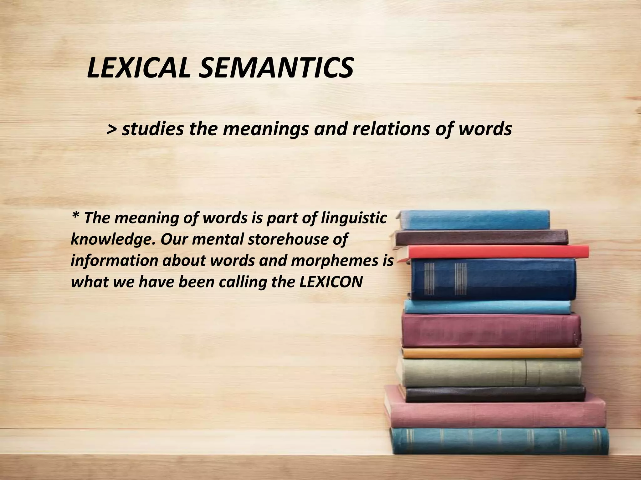 LEXICAL SEMANTICS
> studies the meanings and relations of words
* The meaning of words is part of linguistic
knowledge. Our mental storehouse of
information about words and morphemes is
what we have been calling the LEXICON
 