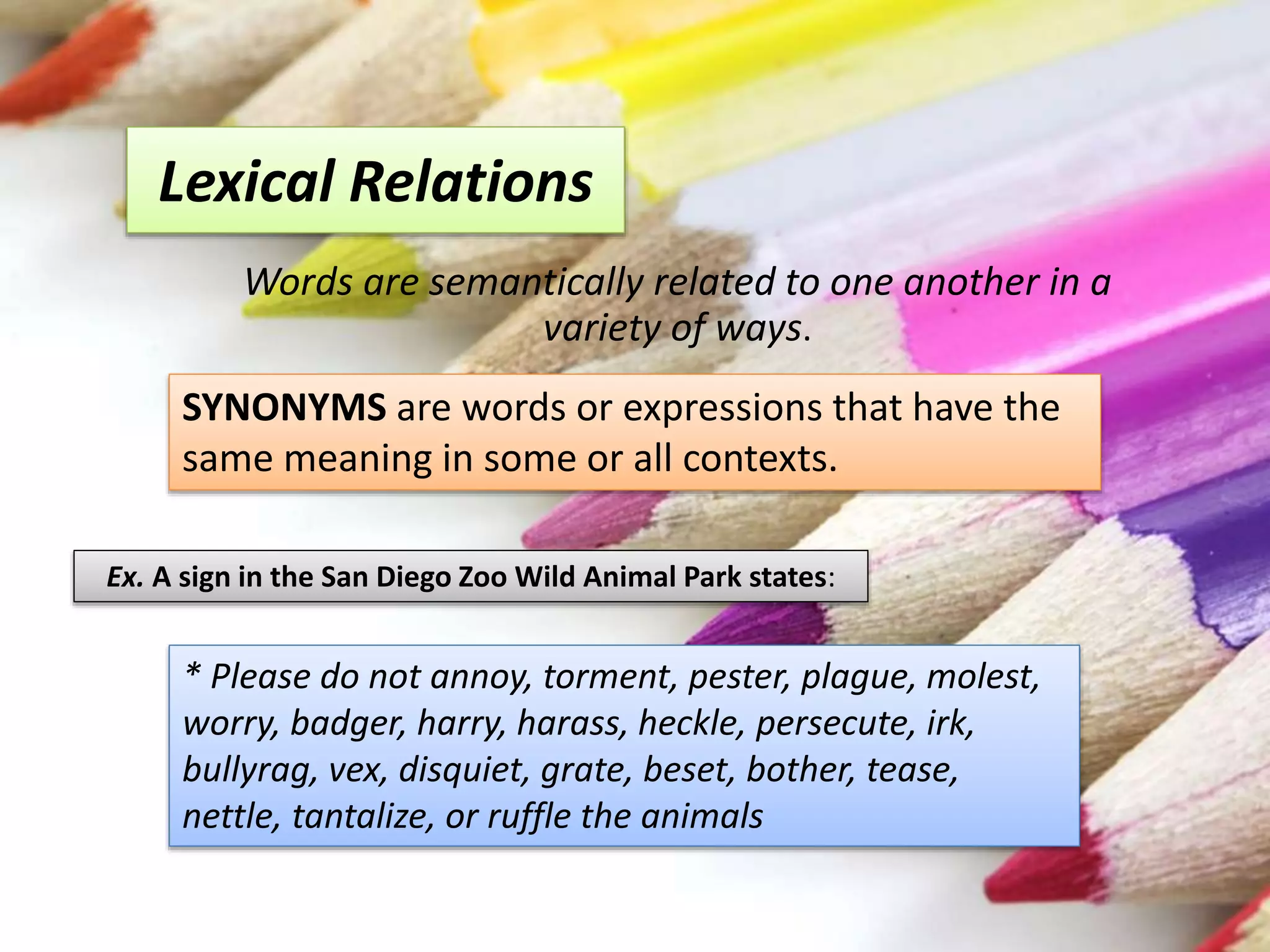 Lexical Relations
Words are semantically related to one another in a
variety of ways.
* Please do not annoy, torment, pester, plague, molest,
worry, badger, harry, harass, heckle, persecute, irk,
bullyrag, vex, disquiet, grate, beset, bother, tease,
nettle, tantalize, or ruffle the animals
Ex. A sign in the San Diego Zoo Wild Animal Park states:
SYNONYMS are words or expressions that have the
same meaning in some or all contexts.
 
