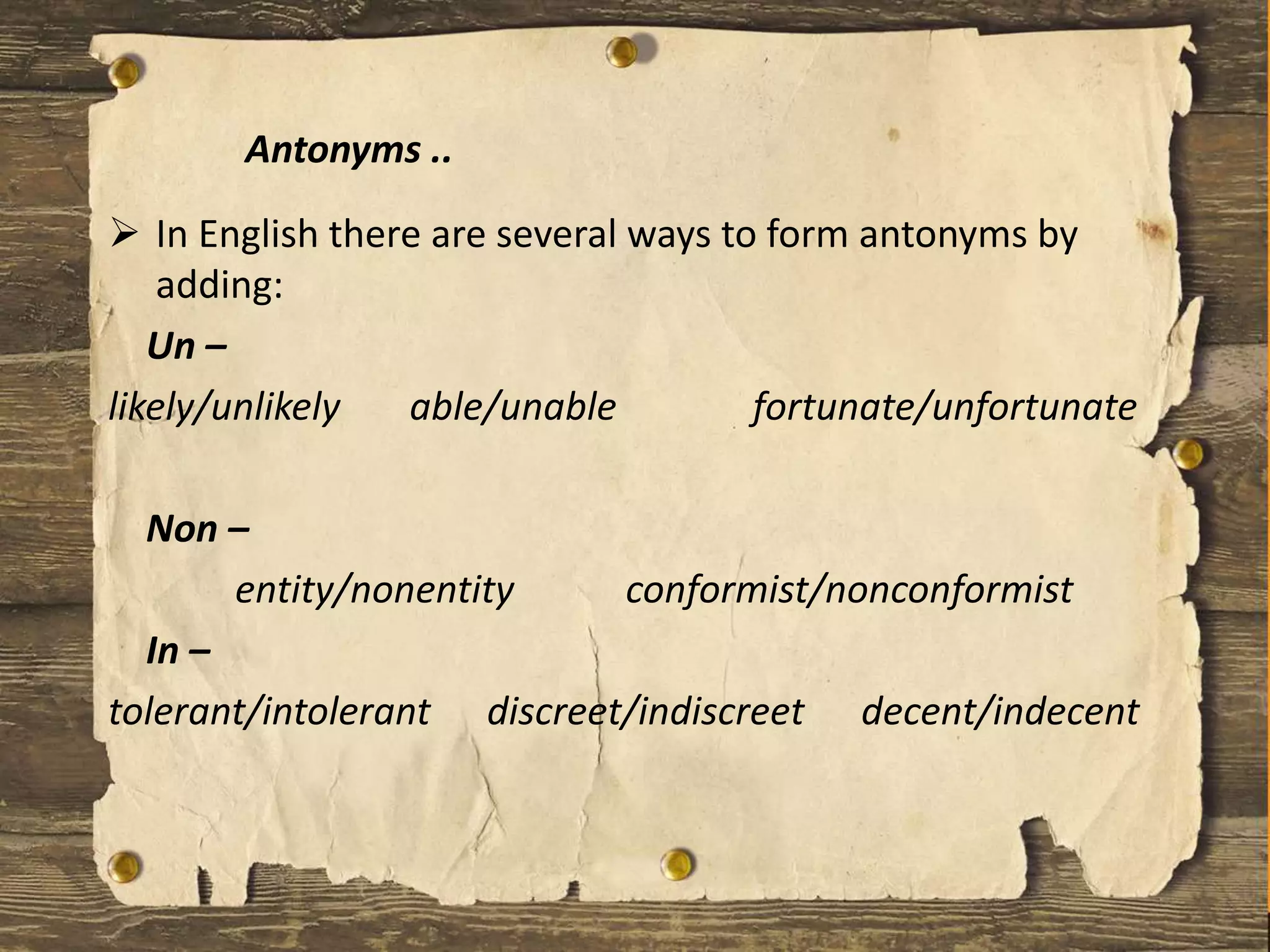  In English there are several ways to form antonyms by
adding:
Un –
likely/unlikely able/unable fortunate/unfortunate
Non –
entity/nonentity conformist/nonconformist
In –
tolerant/intolerant discreet/indiscreet decent/indecent
Antonyms ..
 