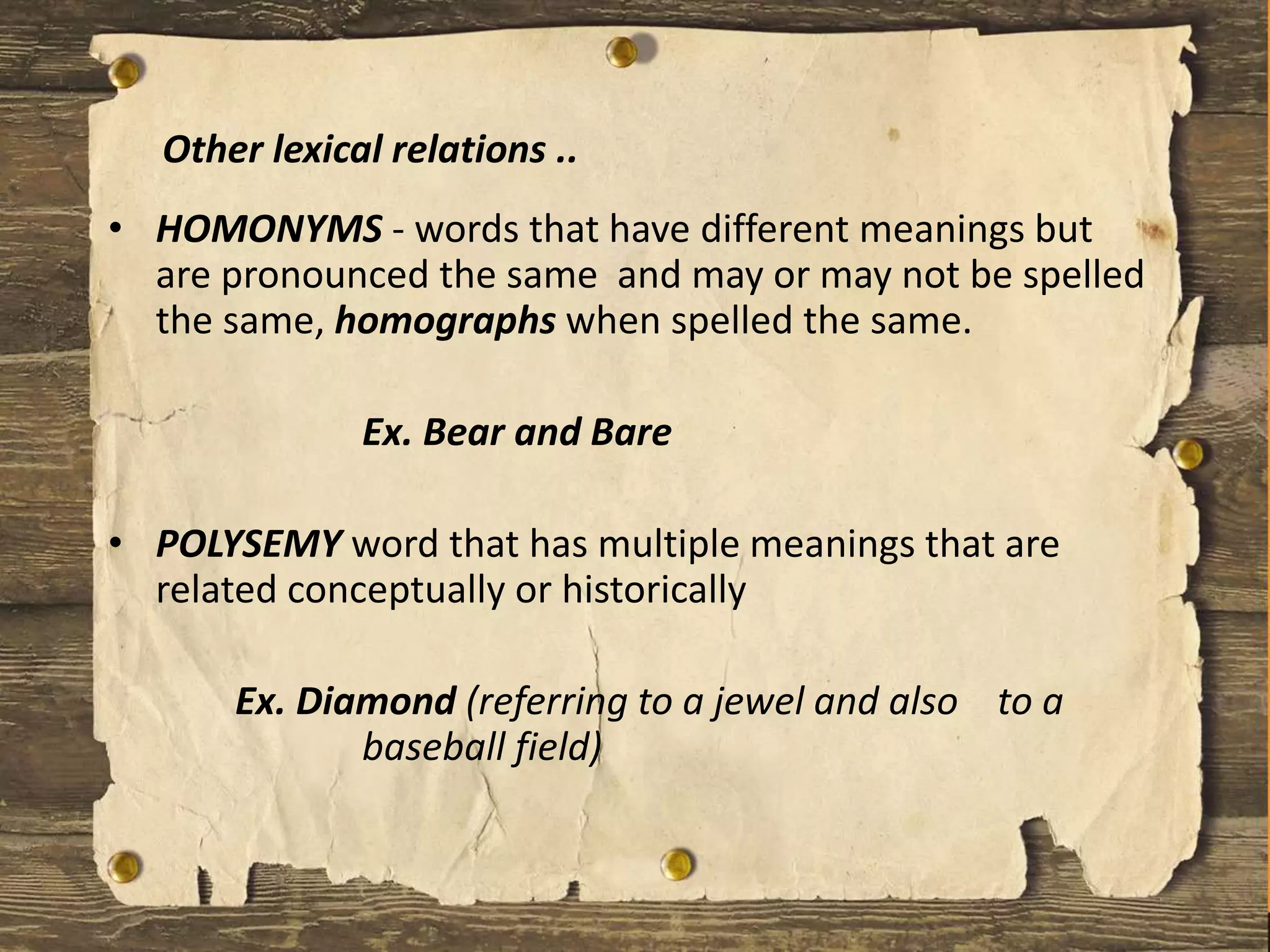 • HOMONYMS - words that have different meanings but
are pronounced the same and may or may not be spelled
the same, homographs when spelled the same.
Ex. Bear and Bare
• POLYSEMY word that has multiple meanings that are
related conceptually or historically
Ex. Diamond (referring to a jewel and also to a
baseball field)
Other lexical relations ..
 
