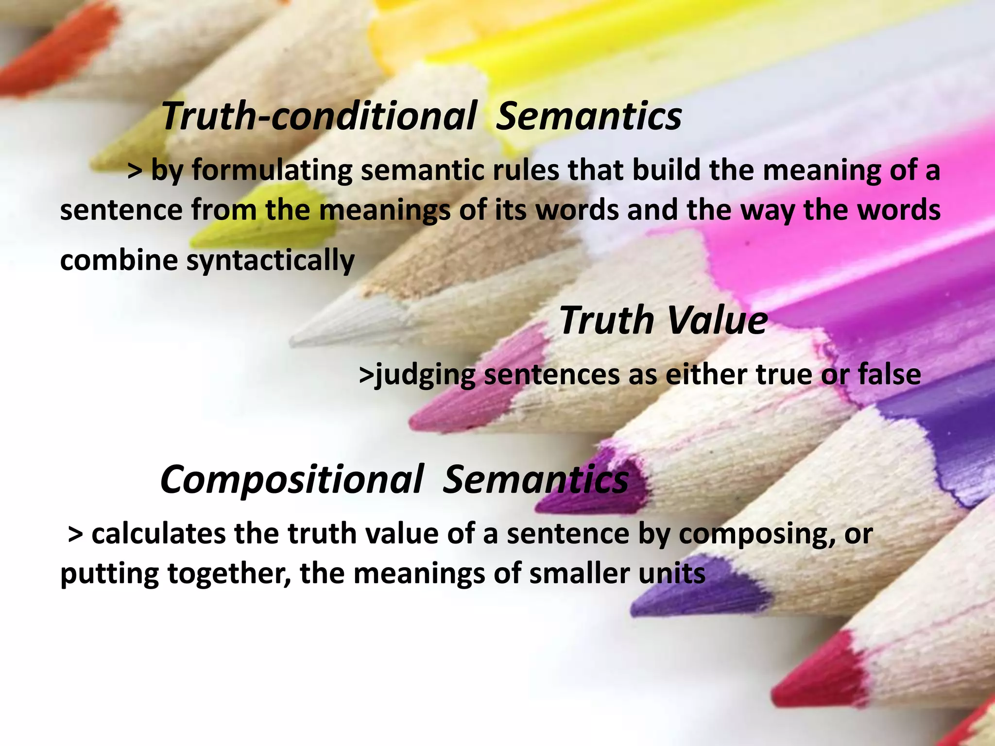 Truth-conditional Semantics
> by formulating semantic rules that build the meaning of a
sentence from the meanings of its words and the way the words
combine syntactically
Truth Value
>judging sentences as either true or false
Compositional Semantics
> calculates the truth value of a sentence by composing, or
putting together, the meanings of smaller units
 