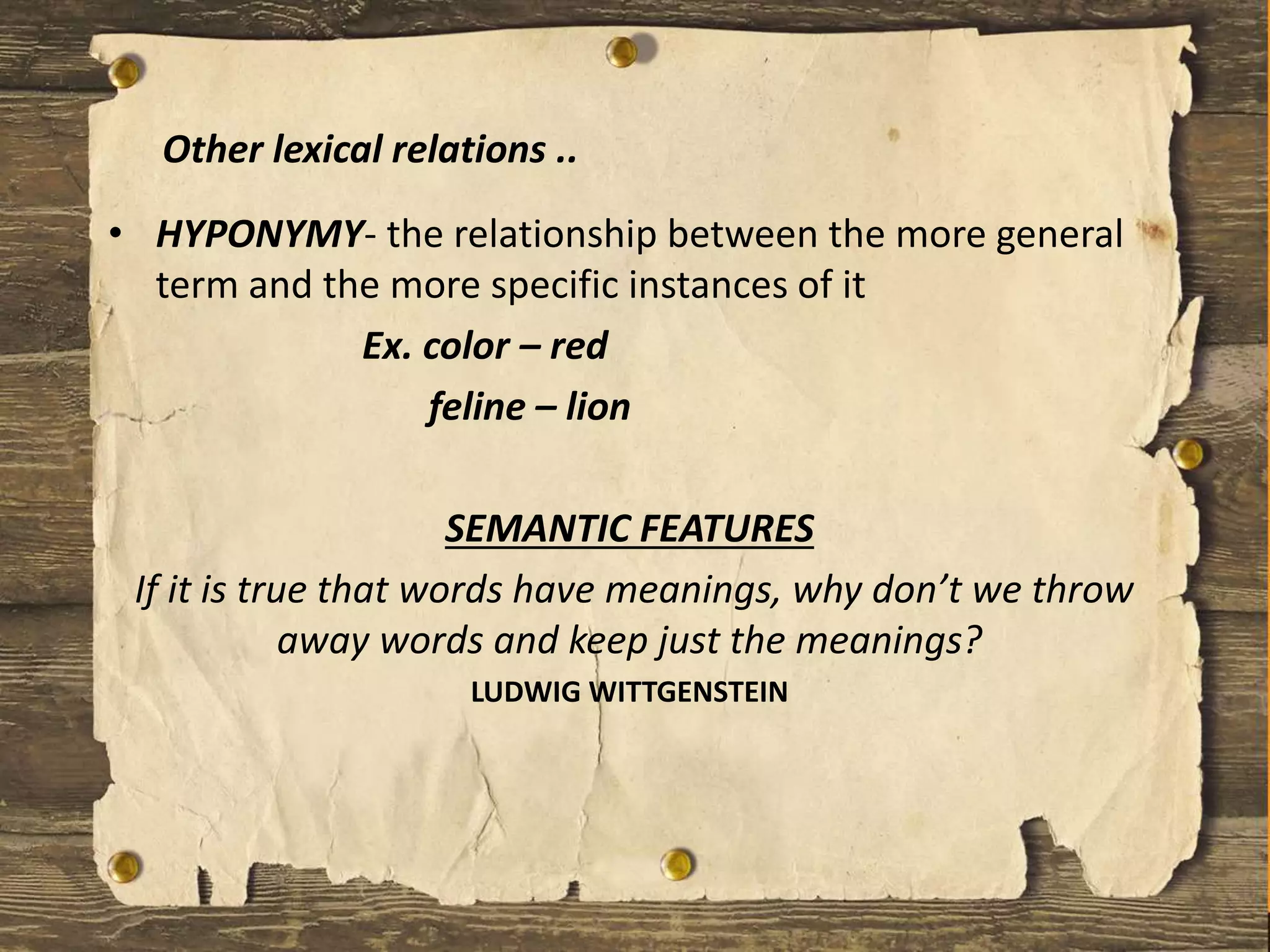 • HYPONYMY- the relationship between the more general
term and the more specific instances of it
Ex. color – red
feline – lion
SEMANTIC FEATURES
If it is true that words have meanings, why don’t we throw
away words and keep just the meanings?
LUDWIG WITTGENSTEIN
Other lexical relations ..
 