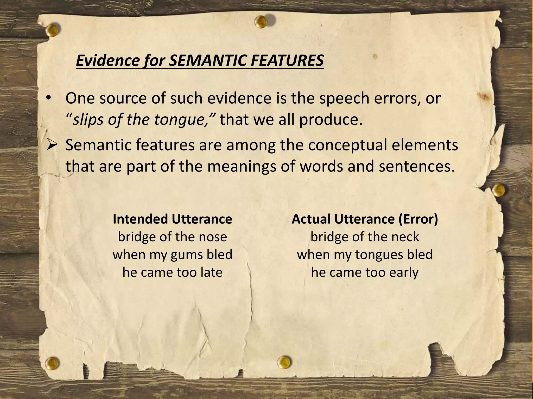 • One source of such evidence is the speech errors, or
“slips of the tongue,” that we all produce.
 Semantic features are among the conceptual elements
that are part of the meanings of words and sentences.
Evidence for SEMANTIC FEATURES
Intended Utterance
bridge of the nose
when my gums bled
he came too late
Actual Utterance (Error)
bridge of the neck
when my tongues bled
he came too early
 