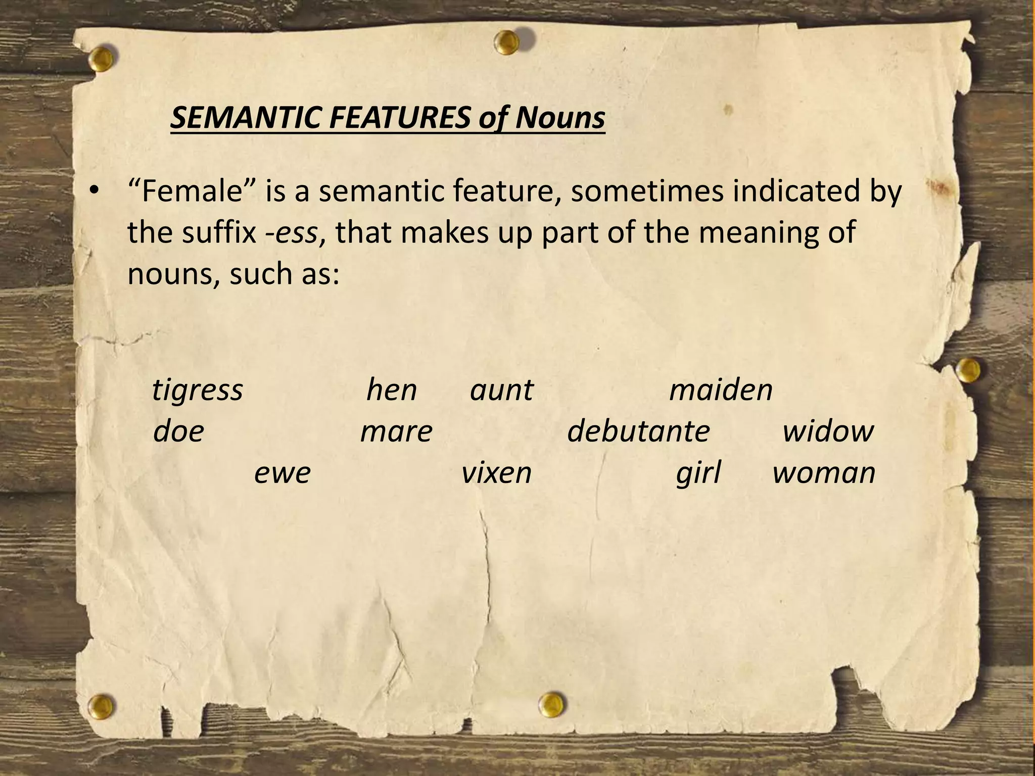 • “Female” is a semantic feature, sometimes indicated by
the suffix -ess, that makes up part of the meaning of
nouns, such as:
SEMANTIC FEATURES of Nouns
tigress hen aunt maiden
doe mare debutante widow
ewe vixen girl woman
 