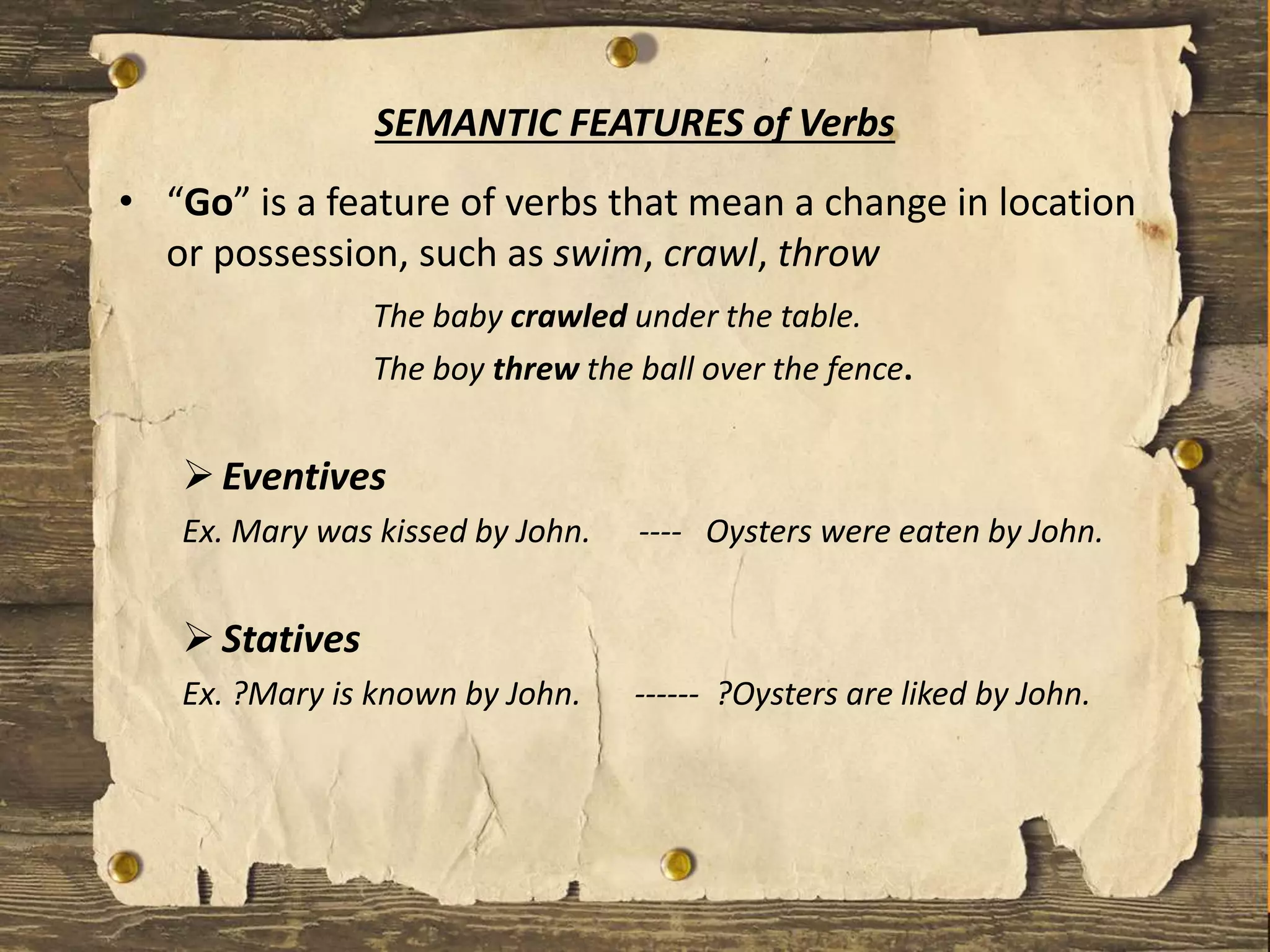 • “Go” is a feature of verbs that mean a change in location
or possession, such as swim, crawl, throw
The baby crawled under the table.
The boy threw the ball over the fence.
Eventives
Ex. Mary was kissed by John. ---- Oysters were eaten by John.
Statives
Ex. ?Mary is known by John. ------ ?Oysters are liked by John.
SEMANTIC FEATURES of Verbs
 