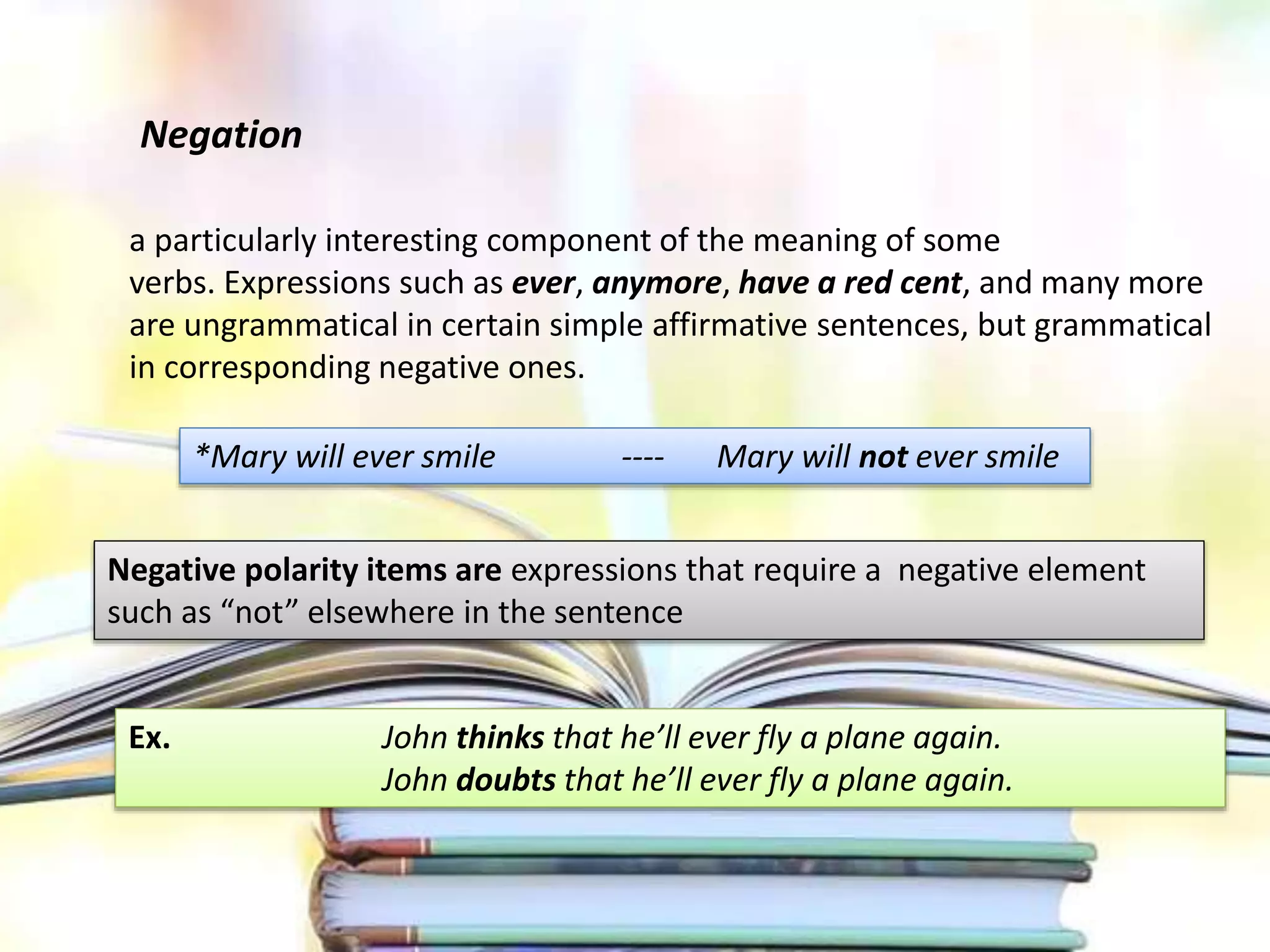 Negation
a particularly interesting component of the meaning of some
verbs. Expressions such as ever, anymore, have a red cent, and many more
are ungrammatical in certain simple affirmative sentences, but grammatical
in corresponding negative ones.
*Mary will ever smile ---- Mary will not ever smile
Negative polarity items are expressions that require a negative element
such as “not” elsewhere in the sentence
Ex. John thinks that he’ll ever fly a plane again.
John doubts that he’ll ever fly a plane again.
 