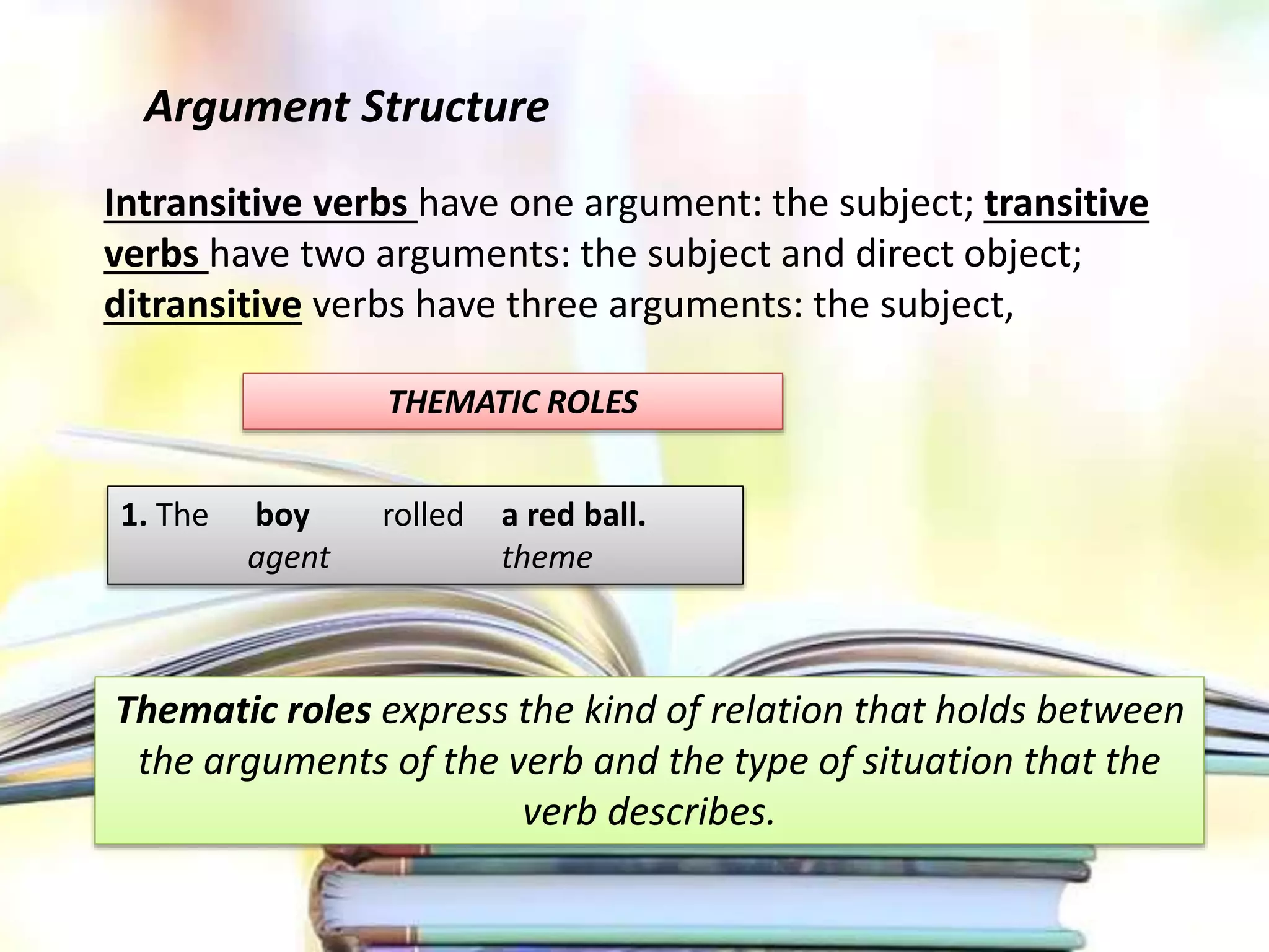 Argument Structure
Intransitive verbs have one argument: the subject; transitive
verbs have two arguments: the subject and direct object;
ditransitive verbs have three arguments: the subject,
THEMATIC ROLES
1. The boy rolled a red ball.
agent theme
Thematic roles express the kind of relation that holds between
the arguments of the verb and the type of situation that the
verb describes.
 