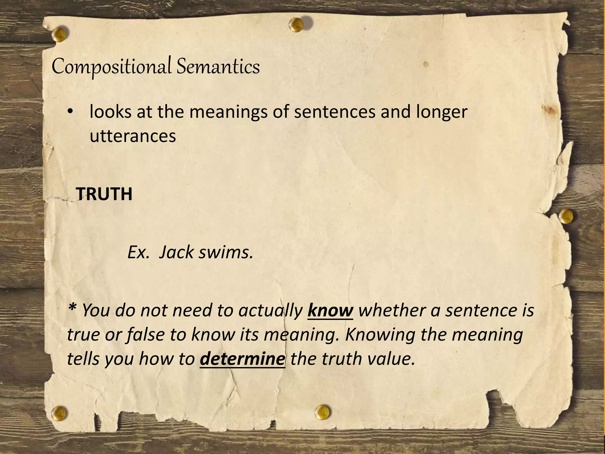 Compositional Semantics
• looks at the meanings of sentences and longer
utterances
TRUTH
Ex. Jack swims.
* You do not need to actually know whether a sentence is
true or false to know its meaning. Knowing the meaning
tells you how to determine the truth value.
 