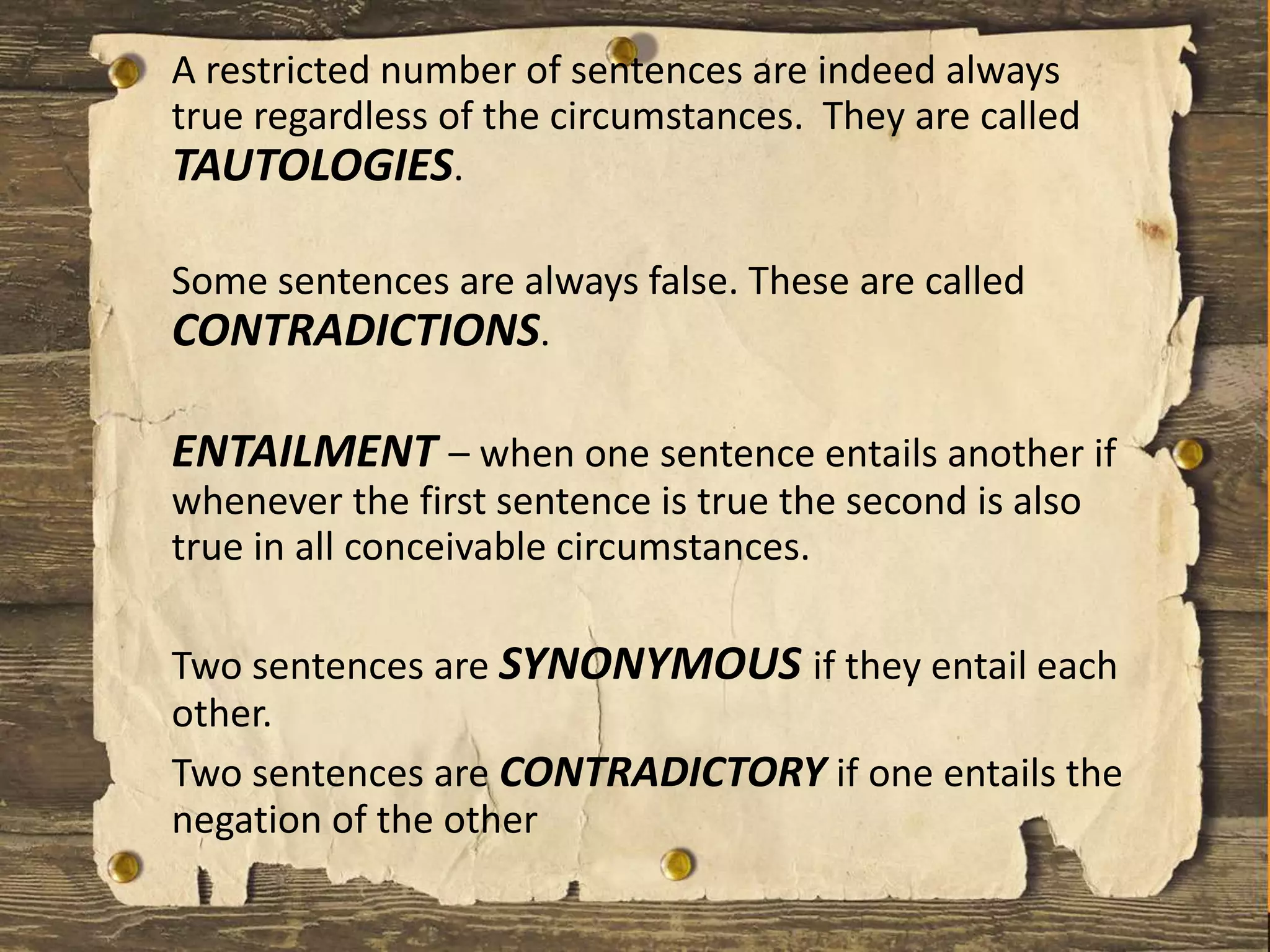 A restricted number of sentences are indeed always
true regardless of the circumstances. They are called
TAUTOLOGIES.
Some sentences are always false. These are called
CONTRADICTIONS.
ENTAILMENT – when one sentence entails another if
whenever the first sentence is true the second is also
true in all conceivable circumstances.
Two sentences are SYNONYMOUS if they entail each
other.
Two sentences are CONTRADICTORY if one entails the
negation of the other
 