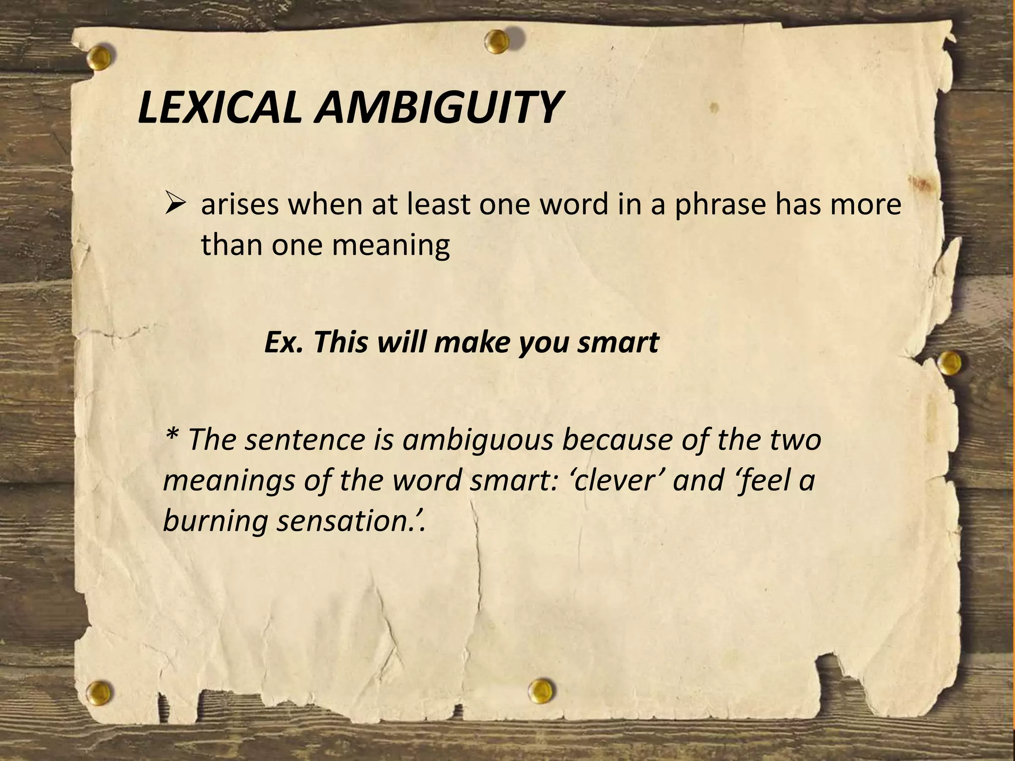 LEXICAL AMBIGUITY
 arises when at least one word in a phrase has more
than one meaning
Ex. This will make you smart
* The sentence is ambiguous because of the two
meanings of the word smart: ‘clever’ and ‘feel a
burning sensation.’.
 