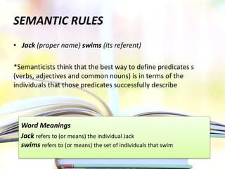 SEMANTIC RULES
• Jack (proper name) swims (its referent)
*Semanticists think that the best way to define predicates s
(verbs, adjectives and common nouns) is in terms of the
individuals that those predicates successfully describe
Word Meanings
Jack refers to (or means) the individual Jack
swims refers to (or means) the set of individuals that swim
 